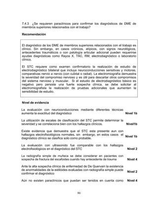 7.4.3 ¿Se requieren paraclínicos para confirmar los diagnósticos de DME de
miembros superiores relacionados con el trabajo?

Recomendación


El diagnóstico de los DME de miembros superiores relacionados con el trabajo es
clínico. Sin embargo, en casos crónicos, atípicos, con signos neurológicos,
antecedentes traumáticos o con patología articular adicional pueden requerirse
ayudas diagnósticas como Rayos X, TAC, RM, electrodiagnóstico o laboratorio
clínico.

El STC requiere como examen confirmatorio la realización de estudio de
electrodiagnóstico bilateral que incluya neuroconducciones sensitivas y motoras,
comparativas nervio a nervio (con cubital o radial). La electromiografía demuestra
la severidad del compromiso nervioso y es útil para descartar otros compromisos
del sistema nervioso y muscular. Si el estudio de electrodiagnóstico básico es
negativo pero persiste una fuerte sospecha clínica, se debe solicitar al
electromiografista la realización de pruebas adicionales que aumenten la
sensibilidad de estudio.


Nivel de evidencia

La evaluación con neuroconducciones mediante diferentes técnicas
aumenta la exactitud del diagnóstico                             Nivel 1b

La utilización de escalas de clasificación del STC permite determinar la
severidad y se correlaciona bien con los hallazgos clínicos.             Nivel1b

Existe evidencia que demuestra que el STC esta presente aun con
hallazgos electrofisiológicos normales, sin embargo, en estos casos el
                                                                       Nivel 1b
diagnóstico clínico se clasifica solo como probable.

La evaluación con ultrasonido fue comparable con los hallazgos
electrofisiológicos en el diagnóstico del STC                              Nivel 2

La radiografía simple de muñeca se debe considerar en pacientes con
sospecha de fractura del escafoides cuando hay antecedente de trauma       Nivel 4

Ante la alta sospecha clínica de enfermedad de De Quervain la existencia
de anormalidades de la estiloides evaluadas con radiografía simple puede
                                                                           Nivel 2
confirmar el diagnóstico

Aún no existen paraclínicos que puedan ser tenidos en cuenta como          Nivel 4


                                       86
 
