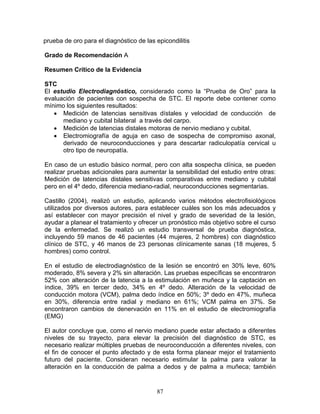 prueba de oro para el diagnóstico de las epicondilitis

Grado de Recomendación A

Resumen Crítico de la Evidencia

STC
El estudio Electrodiagnóstico, considerado como la “Prueba de Oro” para la
evaluación de pacientes con sospecha de STC. El reporte debe contener como
mínimo los siguientes resultados:
   • Medición de latencias sensitivas dístales y velocidad de conducción de
      mediano y cubital bilateral a través del carpo.
   • Medición de latencias distales motoras de nervio mediano y cubital.
   • Electromiografía de aguja en caso de sospecha de compromiso axonal,
      derivado de neuroconducciones y para descartar radiculopatía cervical u
      otro tipo de neuropatía.

En caso de un estudio básico normal, pero con alta sospecha clínica, se pueden
realizar pruebas adicionales para aumentar la sensibilidad del estudio entre otras:
Medición de latencias distales sensitivas comparativas entre mediano y cubital
pero en el 4º dedo, diferencia mediano-radial, neuroconducciones segmentarias.

Castillo (2004), realizò un estudio, aplicando varios métodos electrofisiológicos
utilizados por diversos autores, para establecer cuáles son los más adecuados y
así establecer con mayor precisión el nivel y grado de severidad de la lesión,
ayudar a planear el tratamiento y ofrecer un pronóstico más objetivo sobre el curso
de la enfermedad. Se realizó un estudio transversal de prueba diagnóstica,
incluyendo 59 manos de 46 pacientes (44 mujeres, 2 hombres) con diagnóstico
clínico de STC, y 46 manos de 23 personas clínicamente sanas (18 mujeres, 5
hombres) como control.

En el estudio de electrodiagnóstico de la lesión se encontró en 30% leve, 60%
moderado, 8% severa y 2% sin alteración. Las pruebas específicas se encontraron
52% con alteración de la latencia a la estimulación en muñeca y la captación en
índice, 39% en tercer dedo, 34% en 4º dedo. Alteración de la velocidad de
conducción motora (VCM), palma dedo índice en 50%; 3º dedo en 47%, muñeca
en 30%, diferencia entre radial y mediano en 61%; VCM palma en 37%. Se
encontraron cambios de denervación en 11% en el estudio de electromiografía
(EMG)

El autor concluye que, como el nervio mediano puede estar afectado a diferentes
niveles de su trayecto, para elevar la precisión del diagnóstico de STC, es
necesario realizar múltiples pruebas de neuroconducción a diferentes niveles, con
el fin de conocer el punto afectado y de esta forma planear mejor el tratamiento
futuro del paciente. Consideran necesario estimular la palma para valorar la
alteración en la conducción de palma a dedos y de palma a muñeca; también


                                         87
 
