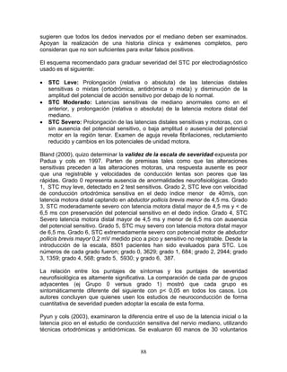 sugieren que todos los dedos inervados por el mediano deben ser examinados.
Apoyan la realización de una historia clínica y exámenes completos, pero
consideran que no son suficientes para evitar falsos positivos.

El esquema recomendado para graduar severidad del STC por electrodiagnóstico
usado es el siguiente:

•   STC Leve: Prolongación (relativa o absoluta) de las latencias distales
    sensitivas o mixtas (ortodrómica, antidrómica o mixta) y disminución de la
    amplitud del potencial de acción sensitivo por debajo de lo normal.
•   STC Moderado: Latencias sensitivas de mediano anormales como en el
    anterior, y prolongación (relativa o absoluta) de la latencia motora distal del
    mediano.
•   STC Severo: Prolongación de las latencias distales sensitivas y motoras, con o
    sin ausencia del potencial sensitivo, o baja amplitud o ausencia del potencial
    motor en la región tenar. Examen de aguja revela fibrilaciones, reclutamiento
    reducido y cambios en los potenciales de unidad motora.

Bland (2000), quizo determinar la validez de la escala de severidad expuesta por
Padua y cols en 1997. Parten de premisas tales como que las alteraciones
sensitivas preceden a las alteraciones motoras, una respuesta ausente es peor
que una registrable y velocidades de conducción lentas son peores que las
rápidas. Grado 0 representa ausencia de anormalidades neurofisiológicas. Grado
1, STC muy leve, detectado en 2 test sensitivos. Grado 2, STC leve con velocidad
de conducción ortodrómica sensitiva en el dedo índice menor de 40m/s, con
latencia motora distal captando en abductor pollicis brevis menor de 4,5 ms. Grado
3, STC moderadamente severo con latencia motora distal mayor de 4,5 ms y < de
6,5 ms con preservación del potencial sensitivo en el dedo índice. Grado 4, STC
Severo latencia motora distal mayor de 4,5 ms y menor de 6,5 ms con ausencia
del potencial sensitivo. Grado 5, STC muy severo con latencia motora distal mayor
de 6,5 ms. Grado 6, STC extremadamente severo con potencial motor de abductor
pollicis brevis mayor 0.2 mV medido pico a pico y sensitivo no registrable. Desde la
introducción de la escala, 8501 pacientes han sido evaluados para STC. Los
números de cada grado fueron; grado 0, 3629; grado 1, 684; grado 2, 2944; grado
3, 1359; grado 4, 568; grado 5, 5930; y grado 6, 387.

La relación entre los puntajes de síntomas y los puntajes de severidad
neurofisiológica es altamente significativa. La comparación de cada par de grupos
adyacentes (ej Grupo 0 versus grado 1) mostró que cada grupo es
sintomáticamente diferente del siguiente con p< 0,05 en todos los casos. Los
autores concluyen que quienes usen los estudios de neuroconducción de forma
cuantitativa de severidad pueden adoptar la escala de esta forma.

Pyun y cols (2003), examinaron la diferencia entre el uso de la latencia inicial o la
latencia pico en el estudio de conducción sensitiva del nervio mediano, utilizando
técnicas ortodrómicas y antidrómicas. Se evaluaron 60 manos de 30 voluntarios


                                         88
 