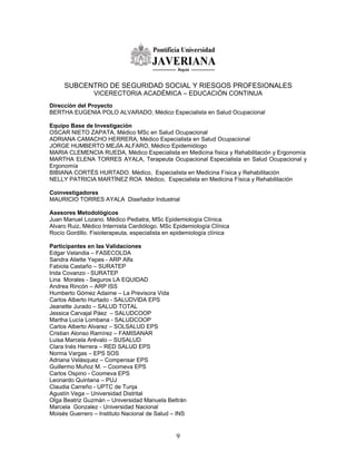 SUBCENTRO DE SEGURIDAD SOCIAL Y RIESGOS PROFESIONALES
                 VICERECTORIA ACADÉMICA – EDUCACIÓN CONTINUA
Direcciòn del Proyecto
BERTHA EUGENIA POLO ALVARADO, Médico Especialista en Salud Ocupacional

Equipo Base de Investigación
OSCAR NIETO ZAPATA, Médico MSc en Salud Ocupacional
ADRIANA CAMACHO HERRERA, Médico Especialista en Salud Ocupacional
JORGE HUMBERTO MEJÍA ALFARO, Médico Epidemiólogo
MARIA CLEMENCIA RUEDA, Médico Especialista en Medicina física y Rehabilitación y Ergonomía
MARTHA ELENA TORRES AYALA, Terapeuta Ocupacional Especialista en Salud Ocupacional y
Ergonomía
BIBIANA CORTÉS HURTADO. Médico, Especialista en Medicina Física y Rehabilitación
NELLY PATRICIA MARTÍNEZ ROA Médico, Especialista en Medicina Física y Rehabilitación

Coinvestigadores
MAURICIO TORRES AYALA Diseñador Industrial

Asesores Metodológicos
Juan Manuel Lozano. Médico Pediatra, MSc Epidemiología Clínica.
Alvaro Ruiz. Médico Internista Cardiólogo. MSc Epidemiología Clínica
Rocío Gordillo. Fisioterapeuta, especialista en epidemiología clínica

Participantes en las Validaciones
Edgar Velandia – FASECOLDA
Sandra Aliette Yepes - ARP Alfa
Fabiola Castaño – SURATEP
Irida Covanzo - SURATEP
Lina Morales - Seguros LA EQUIDAD
Andrea Rincón – ARP ISS
Humberto Gómez Adaime – La Previsora Vida
Carlos Alberto Hurtado - SALUDVIDA EPS
Jeanette Jurado – SALUD TOTAL
Jessica Carvajal Páez – SALUDCOOP
Martha Lucía Lombana - SALUDCOOP
Carlos Alberto Alvarez – SOLSALUD EPS
Cristian Alonso Ramírez – FAMISANAR
Luisa Marcela Arévalo – SUSALUD
Clara Inés Herrera – RED SALUD EPS
Norma Vargas – EPS SOS
Adriana Velásquez – Compensar EPS
Guillermo Muñoz M. – Coomeva EPS
Carlos Ospino - Coomeva EPS
Leonardo Quintana – PUJ
Claudia Carreño - UPTC de Tunja
Agustín Vega – Universidad Distrital
Olga Beatriz Guzmán – Universidad Manuela Beltrán
Marcela Gonzalez - Universidad Nacional
Moisés Guerrero – Instituto Nacional de Salud – INS


                                                9
 