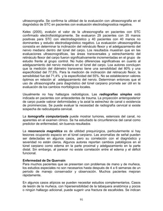 ultrasonografia. Se confirma la utilidad de la evaluación con ultrasonografia en el
diagnóstico de STC en pacientes con evaluación electrodiagnostica negativa.

Keles (2005), evaluòn el valor de la ultrasonografia en pacientes con STC
confirmado electrofisiológicamente. Se evaluaron 29 pacientes con 35 manos
positivas para STC con electrodiagnóstico y 40 pacientes con 40 manos no
dominantes y estudio electrodiagnóstico negativo. La evaluación ultrasonográfica
consistía en determinar la inclinación del retináculo flexor y el adelgazamiento del
nervio mediano dentro del túnel del carpo. Los resultados muestran que en las
evaluaciones ultrasonográficas, las áreas transversales y estrechamiento del
retináculo flexor del carpo fueron significativamente incrementadas en el grupo de
estudio frente al grupo control. No hubo diferencias significativas en cuanto al
adelgazamiento del nervio mediano en el túnel del carpo. Loa autores concluyen
que la medición del diámetro transverso tiene una sensibilidad del 80% y una
especificidad del 77,5%. Para la medición de inclinación del retinaculo flexor, la
sensibilidad fue del 71,4% y la especificidad del 55%. No se establecieron valores
óptimos en relación al adelgazamiento del nervio. Determinan entonces que el
uso de ultrasonografia para diagnóstico del túnel carpiano promete ser útil en la
evaluación de los cambios morfológicos locales.

Usualmente no hay hallazgos radiológicos. Las radiografías simples està
indicada en pacientes con antecedentes de trauma. La proyección anteroposterior
de carpo puede valorar deformidades y la axial la estrechez de canal o existencia
de prominencias. Se puede evaluar la necesidad de radiografía cervical si existe
sospecha de radiculopatía cervical.

La tomografía computarizada puede mostrar tumores, estenosis del canal, no
aparentes en el examen clínico. Se ha estudiado la circunferencia del canal como
predictor de enfermedad, sin buenos resultados

La resonancia magnética es de utilidad prequirúrgica, particularmente si hay
lesiones ocupando espacio en el túnel carpiano. Las anomalías de señal pueden
ser detectadas en algunos casos, pero su correlación con el diagnóstico y
severidad no están claros. Algunos autores reportan cambios patológicos en el
túnel carpiano como edema en la parte proximal y adelgazamiento en la parte
distal. Sin embargo, al parecer no existe correlación entre el edema y el déficit
funcional.

Enfermedad de De Quervain
Para muchos pacientes que se presentan con problemas de mano y de muñeca,
los estudios especiales no son necesarios hasta después de 4 a 6 semanas de un
periodo de manejo conservador y observación. Muchos pacientes mejoran
rápidamente.

En algunos casos atípicos se pueden necesitar estudios complementarios. Casos
de lesión de la muñeca, con hipersensibilidad de la tabaquera anatómica y pocos
o ningún hallazgo adicional, puede sugerir una fractura de escafoides. Se indican


                                        91
 
