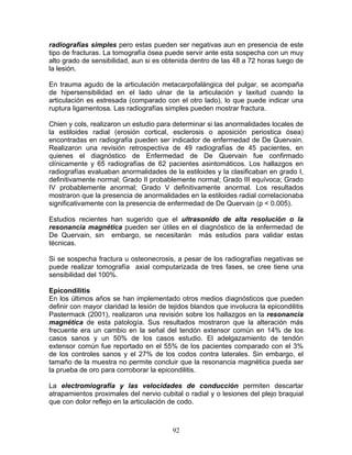 radiografías simples pero estas pueden ser negativas aun en presencia de este
tipo de fracturas. La tomografía ósea puede servir ante esta sospecha con un muy
alto grado de sensibilidad, aun si es obtenida dentro de las 48 a 72 horas luego de
la lesión.

En trauma agudo de la articulación metacarpofalángica del pulgar, se acompaña
de hipersensibilidad en el lado ulnar de la articulación y laxitud cuando la
articulación es estresada (comparado con el otro lado), lo que puede indicar una
ruptura ligamentosa. Las radiografías simples pueden mostrar fractura.

Chien y cols, realizaron un estudio para determinar si las anormalidades locales de
la estiloides radial (erosión cortical, esclerosis o aposición periostica ósea)
encontradas en radiografía pueden ser indicador de enfermedad de De Quervain.
Realizaron una revisión retrospectiva de 49 radiografías de 45 pacientes, en
quienes el diagnóstico de Enfermedad de De Quervain fue confirmado
clínicamente y 65 radiografías de 62 pacientes asintomáticos. Los hallazgos en
radiografías evaluaban anormalidades de la estiloides y la clasificaban en grado I,
definitivamente normal; Grado II probablemente normal; Grado III equívoca; Grado
IV probablemente anormal; Grado V definitivamente anormal. Los resultados
mostraron que la presencia de anormalidades en la estiloides radial correlacionaba
significativamente con la presencia de enfermedad de De Quervain (p < 0.005).

Estudios recientes han sugerido que el ultrasonido de alta resolución o la
resonancia magnética pueden ser útiles en el diagnóstico de la enfermedad de
De Quervain, sin embargo, se necesitarán más estudios para validar estas
técnicas.

Si se sospecha fractura u osteonecrosis, a pesar de los radiografías negativas se
puede realizar tomografía axial computarizada de tres fases, se cree tiene una
sensibilidad del 100%.

Epicondilitis
En los últimos años se han implementado otros medios diagnósticos que pueden
definir con mayor claridad la lesión de tejidos blandos que involucra la epicondilitis
Pastermack (2001), realizaron una revisión sobre los hallazgos en la resonancia
magnética de esta patología. Sus resultados mostraron que la alteración más
frecuente era un cambio en la señal del tendón extensor común en 14% de los
casos sanos y un 50% de los casos estudio. El adelgazamiento de tendón
extensor común fue reportado en el 55% de los pacientes comparado con el 3%
de los controles sanos y el 27% de los codos contra laterales. Sin embargo, el
tamaño de la muestra no permite concluir que la resonancia magnética pueda ser
la prueba de oro para corroborar la epicondilitis.

La electromiografía y las velocidades de conducción permiten descartar
atrapamientos proximales del nervio cubital o radial y o lesiones del plejo braquial
que con dolor reflejo en la articulación de codo.



                                         92
 