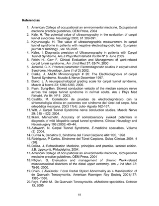Referencias

  1. American College of occupational an environmental medicine, Occupational
      medicine practice guidelines, OEM Press, 2004
  2. Kele, H. The potential value of ultrasonography in the evaluation of carpal
      tunnel syndrome. Neurology 2003; 61 389-391.
  3. Koyuncuoglu, H. The value of ultrasonographic measurement in carpal
      tunnel syndrome in patients with negative electrodiagnostic test. European
      journal of radiology , vol. 56,2005
  4. Keles, I. Diagnostic presicion of Ultrasonography in patients with Carpal
      Tunnel Syndrome. Am J Phys Med Rehabil Vol 84 Nª 6 June 2005
  5. Robin H,, Gerr F, Clinical Evaluation and Management of work-related
      carpal tunnel syndrome.. Am J Ind Med 37: 62-74, 2000
  6. Jablecki, C. K. Practice parameter: Electrodiagnostic studies in carpal tunnel
      Syndrome. Neurology, June (1 of 2) 2002.
  7. Clarke, J. AAEM Minimonograph # 26: The Electrodiagnosis of carpal
      Tunnel Syndrome. Muscle & Nerve December 1997.
  8. Bland, J. A neuropsychological grading scale for carpal tunnel syndrome.
      Muscle & Nerve 23; 1280-1283, 2000.
  9. Pyun, Sung-Bon. Slowed conduction velocity of the median sensory nerve
      across the carpal tunnel syndrome in normal adults. Am J Phys Med
      Rehabil. Vol 84 Nº 8 2003.
  10. Castillo, M. Correlación de pruebas de electrodiagnóstico con la
      sintomatología clínica en pacientes con síndrome del túnel del carpo. Acta
      ortopédica mexicana. 2003 17(4): Julio- Agosto 162-167.
  11. Witt, J. Carpal Tunnel Syndrome nerve conduction studies. Muscle Nerve
      29: 515 – 522, 2004.
  12. Ilkani, Manuchehr. Accuracy of somatosensory evoked potentials in
      diagnosis of mild idiopathic carpal tunnel syndrome. Clinical Neurology and
      Neurosurgery 108 (2005) 40–44.
  13. Ashworth, N. Carpal Tunnel Syndrome. E-medicine specialties. Volume
      (3) 2004.
  14. Currea A, Ceballos C, Sindrome del Túnel Carpiano ARP ISS, 1998
  15. Rodríguez, P Carlos. Síndrome del Túnel Carpiano. Guías Clínicas 2004; 4
      (38).
  16. Delisa, J, Rehabilitation Medicine, principles and practice, second edition,
      J.B. Lippicontt, Philadelphia, 2004.
  17. American College of occupational an environmental medicine, Occupational
      medicine practice guidelines, OEM Press, 2004
  18. Piligian, G. Evaluation and management of chronic Work-related
      musculoskeletal disorders of the distal upper extremity. Am J Ind Med 37:
      75-93, 2000.
  19. Chien, J Alexander. Focal Radial Styloid Abnormality as a Manifestation of
      de Quervain Tenosynovitis. American Roentgen Ray Society 2001;177:
      1383–1386.
  20. Foye, Patric M. De Quervain Tenosynovitis. eMedicine specialties. October
      13, 2005


                                       93
 