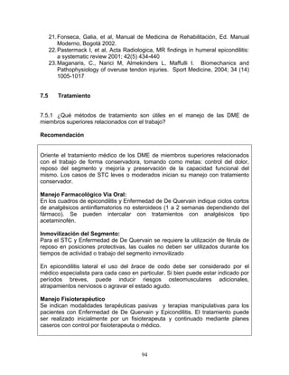 21. Fonseca, Galia, et al, Manual de Medicina de Rehabilitación, Ed. Manual
          Moderno, Bogotá 2002.
      22. Pastermack I, et al, Acta Radiologica, MR findings in humeral epicondilitis:
          a systematic review 2001; 42(5) 434-440
      23. Maganaris, C., Narici M, Almekinders L, Maffulli I. Biomechanics and
          Pathophysiology of overuse tendon injuries. Sport Medicine, 2004; 34 (14)
          1005-1017


7.5      Tratamiento


7.5.1 ¿Qué métodos de tratamiento son útiles en el manejo de las DME de
miembros superiores relacionados con el trabajo?

Recomendación


Oriente el tratamiento médico de los DME de miembros superiores relacionados
con el trabajo de forma conservadora, tomando como metas: control del dolor,
reposo del segmento y mejoría y preservación de la capacidad funcional del
mismo. Los casos de STC leves o moderados inician su manejo con tratamiento
conservador.

Manejo Farmacológico Vía Oral:
En los cuadros de epicondilitis y Enfermedad de De Quervain indique ciclos cortos
de analgésicos antiinflamatorios no esteroideos (1 a 2 semanas dependiendo del
fármaco). Se pueden intercalar con tratamientos con analgésicos tipo
acetaminofén.

Inmovilización del Segmento:
Para el STC y Enfermedad de De Quervain se requiere la utilización de férula de
reposo en posiciones protectivas, las cuales no deben ser utilizados durante los
tiempos de actividad o trabajo del segmento inmovilizado

En epicondilitis lateral el uso del brace de codo debe ser considerado por el
médico especialista para cada caso en particular. Si bien puede estar indicado por
períodos breves, puede inducir riesgos osteomusculares adicionales,
atrapamientos nerviosos o agravar el estado agudo.

Manejo Fisioterapéutico
Se indican modalidades terapéuticas pasivas y terapias manipulativas para los
pacientes con Enfermedad de De Quervain y Epicondilitis. El tratamiento puede
ser realizado inicialmente por un fisioterapeuta y continuado mediante planes
caseros con control por fisioterapeuta o médico.




                                           94
 