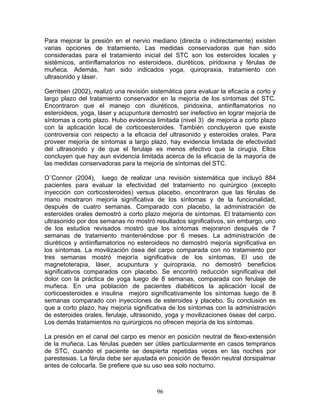 Para mejorar la presión en el nervio mediano (directa o indirectamente) existen
varias opciones de tratamiento. Las medidas conservadoras que han sido
consideradas para el tratamiento inicial del STC son los esteroides locales y
sistémicos, antiinflamatorios no esteroideos, diuréticos, piridoxina y férulas de
muñeca. Además, han sido indicados yoga, quiropraxia, tratamiento con
ultrasonido y láser.

Gerritsen (2002), realizò una revisión sistemática para evaluar la eficacia a corto y
largo plazo del tratamiento conservador en la mejoría de los síntomas del STC.
Encontraron que el manejo con diuréticos, piridoxina, antiinflamatorios no
esteroideos, yoga, láser y acupuntura demostró ser inefectivo en lograr mejoría de
síntomas a corto plazo. Hubo evidencia limitada (nivel 3) de mejoría a corto plazo
con la aplicación local de corticoesteroides. También concluyeron que existe
controversia con respecto a la eficacia del ultrasonido y esteroides orales. Para
proveer mejoría de síntomas a largo plazo, hay evidencia limitada de efectividad
del ultrasonido y de que el ferulaje es menos efectivo que la cirugía. Ellos
concluyen que hay aun evidencia limitada acerca de la eficacia de la mayoría de
las medidas conservadoras para la mejoría de síntomas del STC.

O´Connor (2004), luego de realizar una revisión sistemática que incluyó 884
pacientes para evaluar la efectividad del tratamiento no quirúrgico (excepto
inyección con corticosteroides) versus placebo, encontraron que las férulas de
mano mostraron mejoría significativa de los síntomas y de la funcionalidad,
después de cuatro semanas. Comparado con placebo, la administración de
esteroides orales demostró a corto plazo mejoría de síntomas. El tratamiento con
ultrasonido por dos semanas no mostró resultados significativos, sin embargo, uno
de los estudios revisados mostró que los síntomas mejoraron después de 7
semanas de tratamiento manteniéndose por 6 meses. La administración de
diuréticos y antiinflamatorios no esteroideos no demostró mejoría significativa en
los síntomas. La movilización ósea del carpo comparada con no tratamiento por
tres semanas mostró mejoría significativa de los síntomas. El uso de
magnetoterapia, láser, acupuntura y quiropraxia, no demostró beneficios
significativos comparados con placebo. Se encontró reducción significativa del
dolor con la práctica de yoga luego de 8 semanas, comparada con ferulaje de
muñeca. En una población de pacientes diabéticos la aplicación local de
corticoesteroides e insulina mejoro significativamente los síntomas luego de 8
semanas comparado con inyecciones de esteroides y placebo. Su conclusión es
que a corto plazo, hay mejoría significativa de los síntomas con la administración
de esteroides orales, ferulaje, ultrasonido, yoga y movilizaciones óseas del carpo.
Los demás tratamientos no quirúrgicos no ofrecen mejoría de los síntomas.

La presión en el canal del carpo es menor en posición neutral de flexo-extensión
de la muñeca. Las férulas pueden ser útiles particularmente en casos tempranos
de STC, cuando el paciente se despierta repetidas veces en las noches por
parestesias. La férula debe ser ajustada en posición de flexión neutral dorsipalmar
antes de colocarla. Se prefiere que su uso sea solo nocturno.



                                         96
 