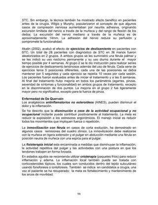 STC. Sin embargo, la técnica también ha mostrado efecto benéfico en pacientes
antes de la cirugía. Wilgis y Murphy, popularizaron el concepto de que algunos
casos de compresión nerviosa aumentaban por neuritis adhesiva, originando
excursión limitada del nervio a través de la muñeca y del rango de flexión de los
dedos. La excursión del nervio mediano a través de la muñeca es de
aproximadamente 14mm. La adhesión del nervio reduce su perfusión y
compromete la funcionalidad.

Akalin (2002), evaluò el efecto de ejercicios de deslizamiento en pacientes con
STC. Un total de 28 pacientes con diagnóstico de STC en 36 manos fueron
aleatorizados en 2 grupos. A ambos grupos se les suministró una férula palmar y
se les indicó su uso nocturno permanente y su uso diurno durante el mayor
tiempo posible por 4 semanas. Al grupo 2 se le dio instrucción para realizar series
de ejercicios de deslizamiento tendinosos además del uso de férula. Cada serie de
ejercicios tenía 5 posiciones diferentes, cada una de las posiciones se debía
mantener por 5 segundos y cada ejercicio se repetía 10 veces por cada sesión.
Los pacientes fueron evaluados antes de iniciar el tratamiento y a las 8 semanas.
Al final del tratamiento hubo mejoría en todos los parámetros (agarres, pinzas,
severidad de síntomas y funcionalidad) en ambos grupos de tratamiento, excepto
en la discriminación de dos puntos. La mejoría en el grupo 2 fue ligeramente
mayor pero no significativa, excepto para la fuerza de pinza.

Enfermedad de De Quervain
Los analgésicos antinflamatorios no esteroideos (AINES), pueden disminuir el
dolor y la inflamación.
Se ha descrito que la disminución o cese de la actividad ocupacional y no
ocupacional incitante puede contribuir positivamente al tratamiento. La meta es
reducir la exposición a los estresores ergonómicos. El manejo inicial es reducir
todos los movimientos que impliquen fuerza o repetición.
La inmovilización con férula en casos de corta evolución, ha demostrado en
algunos casos remisiones del cuadro clínico. La inmovilización debe realizarse
con la muñeca en ligera extensión y el pulgar en abducción mediante una férula en
posición neutra de muñeca con una espica para el pulgar.
La fisioterapia inicial esta encaminada a medidas que disminuyan la inflamación,
la actividad repetitiva del pulgar y las actividades con una postura en que los
tendones trabajen en forma forzada.
En estados agudos se recomienda utilizar crioterapia (paquetes fríos) para reducir
inflamación y edema. La inflamación local también puede ser tratada con
corticosteroides tópicos, los cuales son conducidos dentro del tejido subcutáneo
usando fonoforesis o iontoforesis. También se indica en candidatos a cirugía, una
vez el paciente se ha recuperado; la meta es fortalecimiento y mantenimiento de
los arcos de movilidad.




                                        98
 