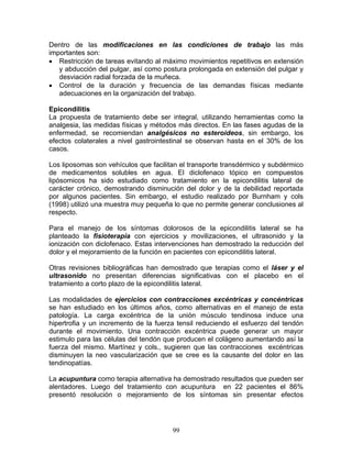 Dentro de las modificaciones en las condiciones de trabajo las más
importantes son:
• Restricción de tareas evitando al máximo movimientos repetitivos en extensión
   y abducción del pulgar, así como postura prolongada en extensión del pulgar y
   desviación radial forzada de la muñeca.
• Control de la duración y frecuencia de las demandas físicas mediante
   adecuaciones en la organización del trabajo.

Epicondilitis
La propuesta de tratamiento debe ser integral, utilizando herramientas como la
analgesia, las medidas físicas y métodos más directos. En las fases agudas de la
enfermedad, se recomiendan analgésicos no esteroideos, sin embargo, los
efectos colaterales a nivel gastrointestinal se observan hasta en el 30% de los
casos.

Los liposomas son vehículos que facilitan el transporte transdérmico y subdérmico
de medicamentos solubles en agua. El diclofenaco tópico en compuestos
lipósomicos ha sido estudiado como tratamiento en la epicondilitis lateral de
carácter crónico, demostrando disminución del dolor y de la debilidad reportada
por algunos pacientes. Sin embargo, el estudio realizado por Burnham y cols
(1998) utilizó una muestra muy pequeña lo que no permite generar conclusiones al
respecto.

Para el manejo de los síntomas dolorosos de la epicondilitis lateral se ha
planteado la fisioterapia con ejercicios y movilizaciones, el ultrasonido y la
ionización con diclofenaco. Estas intervenciones han demostrado la reducción del
dolor y el mejoramiento de la función en pacientes con epicondilitis lateral.

Otras revisiones bibliográficas han demostrado que terapias como el láser y el
ultrasonido no presentan diferencias significativas con el placebo en el
tratamiento a corto plazo de la epicondilitis lateral.

Las modalidades de ejercicios con contracciones excéntricas y concéntricas
se han estudiado en los últimos años, como alternativas en el manejo de esta
patología. La carga excéntrica de la unión músculo tendinosa induce una
hipertrofia y un incremento de la fuerza tensil reduciendo el esfuerzo del tendón
durante el movimiento. Una contracción excéntrica puede generar un mayor
estimulo para las células del tendón que producen el colágeno aumentando así la
fuerza del mismo. Martínez y cols., sugieren que las contracciones excéntricas
disminuyen la neo vascularización que se cree es la causante del dolor en las
tendinopatías.

La acupuntura como terapia alternativa ha demostrado resultados que pueden ser
alentadores. Luego del tratamiento con acupuntura en 22 pacientes el 86%
presentó resolución o mejoramiento de los síntomas sin presentar efectos




                                       99
 