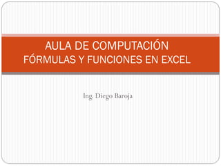 AULA DE COMPUTACIÓN
FÓRMULAS Y FUNCIONES EN EXCEL


          Ing. Diego Baroja
 