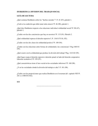 DURKHEIM-LA DIVISION DEL TRABAJO SOCIAL
GUÍA DE LECTURA
¿Qué sostiene Durkheim sobre los “hechos morales”? P. 41 (87), párrafo 1.
¿Cuál es la condición que debe tener toda ciencia? P. 46 (90), párrafo 1.
¿Qué dice Durkheim respecto a las relaciones individuo/ solidaridad social? P. 90 (47),
párrafo 1.
¿Cuáles son las dos conciencias que hay en nosotros? P. 115 (91). Párrafo 2.
¿Qué solidaridad expresa el derecho represivo?, P. 116/117/118, (92).
¿Cuáles son las dos clases de solidaridad positiva? P. 189 (94).
¿Cuáles son las relaciones entre formas de solidaridad y las conciencias?. Pag.140/141
(95).
¿Qué ocurre con la solidaridad que produce la división del trabajo? Pag. 141/142 (95).
¿Qué lugar ocupa el derecho represivo (derecho penal) al lado del derecho cooperativo
(derecho restitutivo)? P. 159 (97).
¿Qué características tiene el lazo social en las sociedades inferiores? P. 160 (98).
¿Y en las sociedades donde la división del trabajo es alta?. P. 161 (98).
¿Cuáles son las proposiciones que realiza Durkheim en el resumen del capitulo VII? P.
241 ss (100/101/102).
RM
-----------------------------------------
 