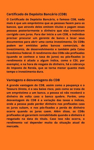Certificado de Depósito Bancário (CDB)
O Certificado de Depósito Bancário, o famoso CDB, nada
mais é que um empréstimo que as pessoas fazem para os
bancos, que através deles emitem títulos e pagam essas
pessoas posteriormente o dinheiro que elas investiram
corrigido com juros. Para dar início a um CDB, o indivíduo
precisar procurar um gerente de banco e levar seus
documentos para abrir uma conta investimento. Os CDBs
podem ser emitidos pelos bancos comerciais, de
investimento, de desenvolvimento e também pela Caixa
Econômica Federal. O rendimento dos CDBs são prefixados
(quando se conhece a taxa de juros) ou pós-fixados (o
rendimento é aliado a algum índice, como o CDI, por
exemplo), e na hora do resgate do dinheiro, há a cobrança
de Imposto de Renda, que se torna menor quanto mais
tempo o investimento dura.
Vantagens e desvantagens do CDB
A grande vantagem do CDB, assim como a poupança e o
Tesouro Direto, é o seu baixo risco, pois como se trata de
um empréstimo a um banco, a pessoa só não receberá o
dinheiro de volta caso o banco quebre. Porém, uma
desvantagem do CDB é a variação das taxas e índices,
onde a pessoa pode perder dinheiro nos prefixados caso
os juros subam, e nos pós-fixados a perda de dinheiro
ocorre quando os juros caem. Além disso, os CDBs
prefixados só garantem rentabilidade quando o dinheiro é
resgatado na data do título. Caso isso não ocorra, o
rendimento vai depender muito da situação atual do
mercado.
 