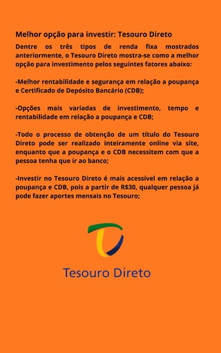 Melhor opção para investir: Tesouro Direto
Dentre os três tipos de renda fixa mostrados
anteriormente, o Tesouro Direto mostra-se como a melhor
opção para investimento pelos seguintes fatores abaixo:
-Melhor rentabilidade e segurança em relação a poupança
e Certificado de Depósito Bancário (CDB);
-Opções mais variadas de investimento, tempo e
rentabilidade em relação a poupança e CDB;
-Todo o processo de obtenção de um título do Tesouro
Direto pode ser realizado inteiramente online via site,
enquanto que a poupança e o CDB necessitem com que a
pessoa tenha que ir ao banco;
-Investir no Tesouro Direto é mais acessível em relação a
poupança e CDB, pois a partir de R$30, qualquer pessoa já
pode fazer aportes mensais no Tesouro;
 