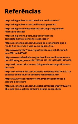 Referências
https://blog.nubank.com.br/educacao-financeira/
https://blog.nubank.com.br/financas-pessoais/
https://blog.toroinvestimentos.com.br/planejamento-
financeiro-pessoal
https://blog-online.pucrs.br/public/financas-
comportamentais-conceito-e-aplicacao/
https://economia.uol.com.br/guia-de-economia/o-que-e-
renda-fixa-entenda-e-veja-como-aplicar.htm
https://www.fgv.br/rae/artigos/revista-rae-vol-41-num-2-
ano-2001-nid-45389/
https://www.vidaedinheiro.gov.br/educacao-financeira-no-
brasil/?doing_wp_cron=1641250281.1721611022949218750000
https://riconnect.rico.com.vc/blog/melhores-apps-financas-
pessoais
https://economia.uol.com.br/noticias/redacao/2019/12/21/p
oupanca-como-investir-dinheiro-rendimento.htm
https://www.tesourodireto.com.br/conheca/conheca-o-
tesouro-direto.htm
https://economia.uol.com.br/noticias/redacao/2019/12/27/c
db-e-rdb-como-aplicar-dinheiro-titulos-bancos.htm
 
