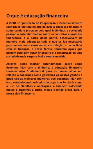 O que é educação financeira
A OCDE (Organização de Cooperação e Desenvolvimento
Econômico) definiu no ano de 2005 a educação financeira
como sendo o processo pelo qual indivíduos e sociedade
passam a entender melhor sobre os conceitos e produtos
financeiros, e a partir deste ponto, desenvolvem de
maneira mais adequada tudo o que se faz necessário
para serem mais conscientes em relação a como lidar
com as finanças, e dessa forma, tomarem ações que
prezem pelo bem-estar financeiro e a construção de uma
sociedade mais responsável e comprometida.
Através deste melhor entendimento sobre como
devemos lidar com o dinheiro, a educação financeira
torna-se algo fundamental para as nossas vidas em
relação a sabermos como gastamos os nossos ganhos e
quais são as melhores maneiras que podemos lidar com
isso, estabelecendo métodos de organização diária como
o uso de planilhas e anotações, e também colocando
metas e objetivos a curto, médio e longo prazo para a
nossa vida financeira.


 