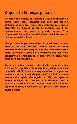 O que são finanças pessoais
De modo bem básico, as finanças pessoais consistem na
forma como cada indivíduo lida com seu próprio
dinheiro, no caso seu orçamento doméstico, suas contas
correntes em bancos, cartão de crédito, seus bens,
aposentadoria, etc, onde a própria pessoa é a
responsável por definir como irá ganhar seu dinheiro e de
que maneiras irá utilizá-lo.
Mas porque é importante sabermos administrar nossas
finanças pessoais? Simples: quando temos um bom
controle sobre nosso próprio dinheiro, acabamos tendo
maior autonomia sobre ele e tomamos decisões mais
conscientes e inteligentes, o que tornará nossa vida
financeira mais tranquila.
Apesar de na teoria parecer algo simples, na prática não
é assim. Em levantamento realizado pelo Serasa no mês
de outubro/2021, foi apontado que o número de pessoas
inadimplentes no Brasil chegou a R$63,4 milhões, sendo
este o maior registro desde julho de 2020, que registrou
R$63,5 milhões de pessoas. Considerando que a
população brasileira é de 213,3 milhões de habitantes
segundo o IBGE, quase 30% das pessoas tem alguma
dívida no país.
 