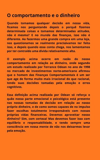 O comportamento e o dinheiro
Quando tomamos qualquer decisão em nossa vida,
ficamos nos perguntando depois o porquê fizemos
determinada coisas e tomamos determinadas atitudes,
não é mesmo? E no mundo das finanças, isso não é
diferente. Ao fazermos uma grande compra em uma loja,
nos questionamos se realmente precisávamos ter feito
isso, e depois quando essa conta chega, nos lamentamos
por ter contraído uma dívida relativamente alta.
O exemplo acima ocorre em razão do nosso
comportamento em relação ao dinheiro, onde segundo
um estudo realizado por Terrance Odean no ano de 1998
no mercado de investimentos norte-americano afirmou
que o homem das Finanças Comportamentais é um ser
que age de forma muito mais irracional do que racional,
tendo suas decisões tomadas pela emoção e erros
cognitivos.
Essa definição acima realizada por Odean só reforça o
quão nossa parte emocional e psicológica está presente
nas nossas tomadas de decisão em relação ao nosso
próprio dinheiro, e de como somos capazes de no impulso
fazer escolhas totalmente irresponsáveis com nossas
próprias vidas financeiras. Devemos aproveitar nosso
dinheiro? Sim, com certeza! Mas devemos fazer isso com
equilíbrio e responsabilidade, e tendo sempre uma
consciência em nossa mente de não nos deixarmos levar
pela emoção.
 