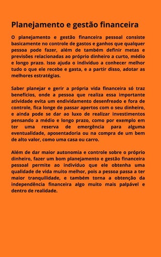 Planejamento e gestão financeira
O planejamento e gestão financeira pessoal consiste
basicamente no controle de gastos e ganhos que qualquer
pessoa pode fazer, além de também definir metas e
previsões relacionadas ao próprio dinheiro a curto, médio
e longo prazo. Isso ajuda o indivíduo a conhecer melhor
tudo o que ele recebe e gasta, e a partir disso, adotar as
melhores estratégias.
Saber planejar e gerir a própria vida financeira só traz
benefícios, onde a pessoa que realiza essa importante
atividade evita um endividamento desenfreado e fora de
controle, fica longe de passar apertos com o seu dinheiro,
e ainda pode se dar ao luxo de realizar investimentos
pensando a médio e longo prazo, como por exemplo em
ter uma reserva de emergência para alguma
eventualidade, aposentadoria ou na compra de um bem
de alto valor, como uma casa ou carro.
Além de dar maior autonomia e controle sobre o próprio
dinheiro, fazer um bom planejamento e gestão financeira
pessoal permite ao indivíduo que ele obtenha uma
qualidade de vida muito melhor, pois a pessoa passa a ter
maior tranquilidade, e também torna a obtenção da
independência financeira algo muito mais palpável e
dentro de realidade.
 