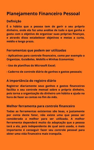 Planejamento Financeiro Pessoal
Definição
É o hábito que a pessoa tem de gerir o seu próprio
dinheiro, onde ela faz uma análise de tudo o que ganha e
gasta com o objetivo de organizar suas próprias finanças,
e através disso estabelecer objetivos e metas a curto,
médio e longo prazo.
Ferramentas que podem ser utilizadas
- Aplicativos para controle financeiro, como por exemplo o
Organizze, GuiaBolso, Mobills e Minhas Economias;
- Uso de planilhas do Microsoft Excel;
- Caderno de controle diário de ganhos e gastos pessoais;
A importância do registro diário
Registrar diariamente seus ganhos e gastos financeiros
facilita o seu controle mensal sobre o próprio dinheiro,
pois torna a organização do dinheiro um hábito e ajuda na
hora de fazer as contas no fim do mês.
Melhor ferramenta para controle financeiro
Todas as ferramentas existentes são boas, e justamente
por conta deste fator, não existe uma que possa ser
considerada a melhor para ser utilizada. A melhor
ferramenta dependerá muito da adaptação que a pessoa
terá a ela, pois independente de qual será usada, o mais
importante é conseguir fazer seu controle pessoal para
obter uma vida financeira mais tranquila.
 
