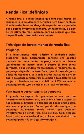 Renda Fixa: definição
A renda fixa é o investimento que tem suas regras de
rendimento já previamente definidas, sem haver nenhum
tipo de variação ou mudança de regra durante o período
que a pessoa investe seu dinheiro. Em razão disso, é o tipo
de investimento mais indicado para as pessoas que tem
um perfil mais conservador e cauteloso.
Três tipos de investimento de renda fixa
Poupança
É o investimento mais clássico e conhecido pelos
brasileiros, onde basicamente consiste em aportes
mensais em uma conta poupança aberta no banco
(geralmente no banco onde a pessoa já tem conta
corrente), e que renderá mensalmente. O rendimento da
poupança depende da taxa Selic, que é taxa de juros
básica da economia. Se a Selic estiver abaixo de 8,5% ao
ano, a poupança renderá 70% dela mais a Taxa Referencial
de Juros. Atualmente, com a Selic a 9,25% ao ano, a
poupança rende 0,5% ao mês mais a Taxa Referencial.
Vantagens e desvantagens da poupança
A grande vantagem da poupança é ela ser um
investimento de baixo risco, pois a única forma da pessoa
não receber o dinheiro é a falência do banco onde possui
sua conta poupança. Como grande desvantagem, a
poupança atualmente rende menos que qualquer
investimento de renda fixa, seja ele CDI, CDB, Tesouro
Direto, etc, e em razão disso, colocar seu dinheiro na
poupança pode não ser algo tão vantajoso.
 