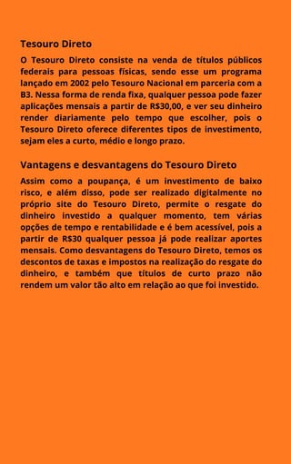 Tesouro Direto
O Tesouro Direto consiste na venda de títulos públicos
federais para pessoas físicas, sendo esse um programa
lançado em 2002 pelo Tesouro Nacional em parceria com a
B3. Nessa forma de renda fixa, qualquer pessoa pode fazer
aplicações mensais a partir de R$30,00, e ver seu dinheiro
render diariamente pelo tempo que escolher, pois o
Tesouro Direto oferece diferentes tipos de investimento,
sejam eles a curto, médio e longo prazo.
Vantagens e desvantagens do Tesouro Direto
Assim como a poupança, é um investimento de baixo
risco, e além disso, pode ser realizado digitalmente no
próprio site do Tesouro Direto, permite o resgate do
dinheiro investido a qualquer momento, tem várias
opções de tempo e rentabilidade e é bem acessível, pois a
partir de R$30 qualquer pessoa já pode realizar aportes
mensais. Como desvantagens do Tesouro Direto, temos os
descontos de taxas e impostos na realização do resgate do
dinheiro, e também que títulos de curto prazo não
rendem um valor tão alto em relação ao que foi investido.
 