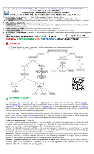 “LA ÚNICA MANERA DE PRESERVAR UNA ESPECIE, ES TENIENDO LA POSIBILIDAD DE REPRODUCIRSE”
INSTITUCIÓN EDUCATIVA MALTERÍA
“LIDERAZGO EN EMPRENDIMIENTO Y DESARROLLO HUMANO”
“TRABAJEMOS JUNTOS PARA FORTALECER NUESTRO MODELO ESCUELA NUEVA”
Área: CIENCIAS Grado: Séptimo Guía No 4 Acompaña: Carmenza Ramírez Gómez
♥ NOMBRE DE LA UNIDAD: La Reproducción como función de los seres vivos para dar lugar a otros parecidos a ellos
♥ ESTANDAR: Diferencia y comprende la reproducción en organismos simples y complejos de plantas y animales, inferiores y superiores
♥ TEMA CENTRAL DE LA GUIA: Reproducción en animales Superiores.
♥ COMPONENTES: Aproximación al conocimiento científico y natural, entorno vivo y físico, ciencia tecnología y sociedad, desarrollo de
compromisos personales y sociales.
♥ COMPETENCIAS DEL AREA: Interpretativa, argumentativa, comunicativa y propositiva
♥ COMPETENCIA BÁSICA: Explica anatómica y fisiológicamente la reproducción sexual en animales superiores
♥ INDICADORES DE DESEMPEÑO: Diferencia los tipos de reproducción sexual y asexual en diversos organismos, plantas animales y en el
Hombre.
Vivamos los momentos A-B-C-D-E. Juntos:
VIVENCIA, CONOCIMIENTO, USO, PROPOSICIÓN, COMPLEMENTACIÓN
A VIVENCIA
1. Analiza el siguiente cuadro conceptual y señala los conceptos que reconoces con claridad
BFUNDAMENTACIÓN
Es importante que reconozcas que una especie dioica es aquella en la que hay individuos machos e
individuos hembras.1 El término se usa especialmente en las plantas, mientras que para las especies animales se prefiere
«unisexual». Las especies dioicas son opuestas a las hermafroditas, o más correctamente en las plantas, las monoicas,
cuyos individuos poseen tanto los órganos reproductivos masculinos como los femeninos. Es por esto que la reproducción
dioica es biparental: necesita siempre de dos progenitores.
En las plantas, esta característica aparece en especies antiguas, sin embargo un mismo género puede tener especies
dioicas y otras monoicas; en los animales, parece que se da el fenómeno inverso, ya que los grupos de mayor complejidad,
como los artrópodos, entre otros vertebrados son unisexuales prácticamente en su totalidad.
Poríferos: (esponjas de mar). Gemación
Los óvulos y los espermatozoides, se originan a a través de células especializadas llamadas arqueocitos, localizados en la
mesoglea, los espermatozoides nadan de una esponja a otra y fecundan al óvulo, originando un cigoto que permanece en
la madre y se convierte en una larva ciliada que se fija y forma una nueva esponja.
Celenterados: (corales, medusas) La hidra se reproduce por gemación y regeneración y sexualmente por gónadas
primitivas, los testículos son abultamientos cerca de la boca y sus células realizan meiosis, producen espermatozoides que
salen al agua y fecundan los óvulos localizados de bajo de los testículos.
Platelminto: (gusanos planos) La tenía, cada segmento desarrolla gónadas masculinas y femeninas. El testículo en forma
arracimada, provistos de pequeños conductos, unidos a un vaso deferente que desemboca en un poro genital; el femenino
presenta un par de ovarios que producen óvulos, se fecundan en una glándula calcárea.
Anélidos: (gusanos divididos en tubos desde la boca al ano). Son hermafroditas, posee varios ovarios y
testículos pero no se autofecunda. Segmentos 10 y 11 están espermatozoides comunicados por el canal
deferente y los lleva al exterior por el poro genital.
Agosto de de 2015
 