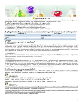 EXPERIENCIA EN CASA
Las soluciones las podemos encontrar en una gran variedad de productos que tenemos en nuestra casa, incluso, en la cocina preparamos
constantemente múltiples soluciones y allí podemos poner en práctica y evidenciar lo que hemos visto en la teoría.
1.- ¿Qué preguntas podemos responder al realizar esta experiencia?
¿Qué relación tiene lo visto en la teoría con la actividad experimental que realizó en casa?
EXPERIMENTO 1: ¿En qué vaso se disuelve más rápido la sal y por qué?
EXPERIMENTO 2: ¿La arena se disuelve de la misma forma que la sal, por qué?
EXPERIMENTO 3: ¿De qué forma la temperatura afecta la difusión de la tinta en el agua?

2.- ¿De qué materiales y de qué sustancias necesitamos disponer para llevar a cabo la actividad propuesta?
                          MATERIALES                                                               SUSTANCIAS
Vasos transparentes                                                      NaCl (sal de cocina)
Cuchara                                                                  Tinta
Olla                                                                     Agua
Encendedor
3.- ¿Cómo debemos proceder en la práctica?
EXPERIMENTO 1:
Tomar 4 vasos transparentes y adicionar a cada uno 300 ml de agua. Marcar cada vaso como 1, 2, 3 y 4. El vaso 1 se dejará únicamente con agua
(referencia), en el vaso 2 adicionar 1 cucharada de NaCl (sal de cocina), en el vaso 3 adicionar 2 cucharadas de NaCl (sal de cocina), y en el vaso 4
adicionar 3 cucharadas de NaCl (sal de cocina). Registre primero sus observaciones en el momento de adicionar la sal y después de 5 minutos.
Después de pasado este tiempo realice proceso de agitación vigorosa por varios segundos con la cuchara y anote sus observaciones. Posteriormente
tome la preparación del vaso 4, pásela a una olla y caliente durante algunos minutos, registre sus observaciones.

EXPERIMENTO 2:
Repita el mismo procedimiento anterior, con las mismas cantidades pero esta vez en lugar de utilizar NaCl (sal de cocina) va a emplear arena.
Registre sus resultados. Anote las diferencias con respecto al experimento 1.

EXPERIMENTO 3:
Tome 4 vasos transparentes, marcar como vaso 1, 2, 3 y 4, respectivamente. Al vaso 1 adicione 500 ml de agua a temperatura ambiente, al vaso 2
agregue 500 ml de agua a temperatura ambiente más 3 cucharadas de sal de cocina (NaCl), al vaso 3 añada 500 ml de agua que previamente había
permanecido en la nevera (bien fría) y en el vaso 4 coloque 500 ml de agua caliente. Después de ubicar los 4 vasos, a cada uno de estos adicione de 3
a 5 gotas de tinta. Observe cuidadosamente cada vaso a medida que va adicionando la tinta, registre sus resultados durante el momento de la adición
y después de pasados 5 minutos. Anote las diferencias entre los resultados obtenidos en cada vaso.

4.- ¿Cómo debemos presentar esta actividad?
Informe en forma V HEURÍSTICA, buena presentación, a mano y debe incluir: nombres, título, problema, hipótesis, variables, marco teórico,
resultados, análisis de resultados, conclusiones, bibliografía. Las indicaciones serán aclaradas en clase.


      BIBLIOGRAFÍA:
*BRICEÑO, O.; RODRÍGUEZ, L. (1994). Química. ED. Educativa. Capítulo 10. Páginas 396 – 433.
*CHANG, R. (2002). Química. 7° edición. ED. Mc Graw Hill. Capítulo 12. Páginas 467 – 505.
*CÁRDENAS, F.; GÉLVEZ, C. (1997). Química y ambiente. ED. Mc Graw Hill. Unidad 8. Páginas 187 – 213.


        CIBERGRAFÍA:
*http://www.google.com.co/search?q=soluciones+quimicas&hl=es&prmd=imvnsb&source=lnms&tbm=isch&ei=N_EyTHaN4bKgQeTrdytDg&sa=X&
oi=mode_link&ct=mode&cd=2&sqi=2&ved=0CBEQ_AUoAQ&biw=1024&bih=673
*http://www.google.com.co/search?q=tabla+solubilidad+sustancias&hl=es&biw=1093&bih=416&prmd=imvns&source=lnms&tbm=isch&ei=sXhET
9iKM8fJgQfX5ezEBA&sa=X&oi=mode_link&ct=mode&cd=2&ved=0CA4Q_AUoAQ
*http://es.scribd.com/doc/25086067/QUIMICA-RAYMOND-CHANG



                                                                                                                                                   7
 