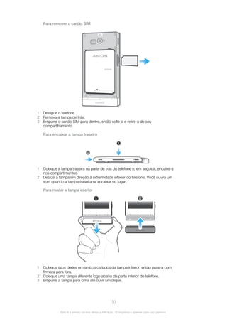 Para remover o cartão SIM
BA600
1 Desligue o telefone.
2 Remova a tampa de trás.
3 Empurre o cartão SIM para dentro, então solte-o e retire-o de seu
compartlhamento.
Para encaixar a tampa traseira
1
2
1 Coloque a tampa traseira na parte de trás do telefone e, em seguida, encaixe-a
nos compartimentos.
2 Deslize a tampa em direção à extremidade inferior do telefone. Você ouvirá um
som quando a tampa traseira se encaixar no lugar.
Para mudar a tampa inferior
1 2
1 Coloque seus dedos em ambos os lados da tampa inferior, então puxe-a com
firmeza para fora.
2 Coloque uma tampa diferente logo abaixo da parte inferior do telefone.
3 Empurre a tampa para cima até ouvir um clique.
10
Esta é a versão on-line desta publicação. © Imprima-a apenas para uso pessoal.
 