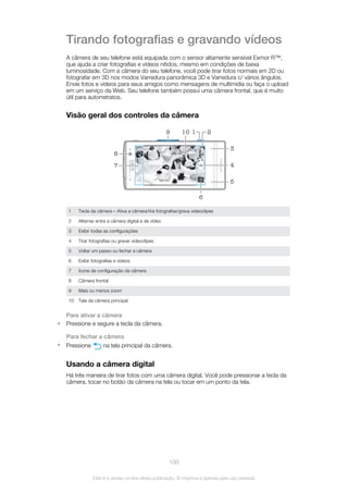 Tirando fotografias e gravando vídeos
A câmera de seu telefone está equipada com o sensor altamente sensível Exmor R™,
que ajuda a criar fotografias e vídeos nítidos, mesmo em condições de baixa
luminosidade. Com a câmera do seu telefone, você pode tirar fotos normais em 2D ou
fotografar em 3D nos modos Varredura panorâmica 3D e Varredura c/ vários ângulos.
Envie fotos e vídeos para seus amigos como mensagens de multimídia ou faça o upload
em um serviço da Web. Seu telefone também possui uma câmera frontal, que é muito
útil para autorretratos.
Visão geral dos controles da câmera
4
10
6
3
5
8
7
9 21
1 Tecla da câmera – Ativa a câmera/tira fotografias/grava videoclipes
2 Alternar entre a câmera digital e de vídeo
3 Exibir todas as configurações
4 Tirar fotografias ou gravar videoclipes
5 Voltar um passo ou fechar a câmera
6 Exibir fotografias e vídeos
7 Ícone de configuração da câmera
8 Câmera frontal
9 Mais ou menos zoom
10 Tela da câmera principal
Para ativar a câmera
• Pressione e segure a tecla da câmera.
Para fechar a câmera
• Pressione na tela principal da câmera.
Usando a câmera digital
Há três maneira de tirar fotos com uma câmera digital. Você pode pressionar a tecla da
câmera, tocar no botão da câmera na tela ou tocar em um ponto da tela.
100
Esta é a versão on-line desta publicação. © Imprima-a apenas para uso pessoal.
 