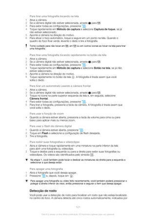 Para tirar uma fotografia tocando na tela
1 Ative a câmera.
2 Se a câmera digital não estiver selecionada, arraste para .
3 Para exibir todas as configurações, pressione .
4 Toque rapidamente em Método de captura e selecione Captura de toque, se já
não estiver selecionado.
5 Aponte a câmera na direção do motivo.
6 Para ativar o foco automático, toque e segure em um ponto na tela. Quando o
quadro do foco ficar verde, levante o dedo e tire a fotografia.
Tome cuidado para não tocar em , em ou em outros ícones ao tocar na tela para tirar
uma fotografia.
Para tirar uma fotografia tocando rapidamente no botão da tela
1 Ative a câmera.
2 Se a câmera digital não estiver selecionada, arraste para .
3 Para exibir todas as configurações, pressione .
4 Toque rapidamente em Método de captura e selecione Botão na tela, se já não
estiver selecionado.
5 Aponte a câmera na direção do motivo.
6 Toque rapidamente no botão da tela . A fotografia é tirada assim que você
solta o dedo.
Para tirar um autorretrato usando a câmera frontal
1 Ative a câmera.
2 Se a câmera digital não estiver selecionada, arraste para .
3 Toque no ícone na parte superior esquerda da tela e, em seguida, selecione
Câmera frontal.
4 Para exibir todas as configurações, pressione .
5 Para tirar a fotografia, pressione a tecla da câmera. A fotografia é tirada assim que
você solta o dedo.
Para usar a função de zoom
• Quando a câmera estiver aberta, pressione a tecla de volume para cima ou para
baixo para aplicar mais ou menos zoom.
Para usar o flash da câmera digital
1 Quando a câmera estiver aberta, pressione .
2 Toque em Flash e selecione a configuração de flash desejada.
3 Tire a fotografia.
Para exibir suas fotografias e videoclipes
1 Abra a câmera e toque rapidamente em uma miniatura na parte inferior da tela
para abrir uma fotografia ou videoclipe.
2 Toque e deslize para a esquerda ou para a direita para exibir suas fotografias ou
videoclipes. Os vídeos são identificados pelo símbolo .
Na etapa 1, você também pode tocar e deslizar as miniaturas da direita para a esquerda e
selecionar a que deseja exibir.
Para apagar uma fotografia
1 Abra a fotografia que você deseja apagar.
2 Pressione e, depois, toque em .
Para apagar uma fotografia ou vídeo feito recentemente, você também poderá pressionar o
polegar à direita inferior do visor, então pressionar e segurar o item que deseja apagar.
Detecção de rosto
Você pode usar a detecção de rosto para focalizar um rosto que não esteja localizado
no centro do foco. A câmera detecta até cinco rostos automaticamente, indicados por
101
Esta é a versão on-line desta publicação. © Imprima-a apenas para uso pessoal.
 