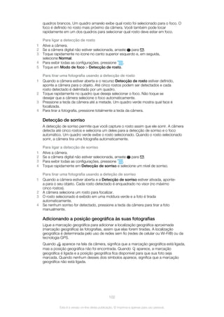 quadros brancos. Um quadro amarelo exibe qual rosto foi selecionado para o foco. O
foco é definido no rosto mais próximo da câmera. Você também pode tocar
rapidamente em um dos quadros para selecionar qual rosto deve estar em foco.
Para ligar a detecção de rosto
1 Ative a câmera.
2 Se a câmera digital não estiver selecionada, arraste para .
3 Toque rapidamente no ícone no canto superior esquerdo e, em seguida,
selecione Normal.
4 Para exibir todas as configurações, pressione .
5 Toque em Modo de foco > Detecção de rosto.
Para tirar uma fotografia usando a detecção de rosto
1 Quando a câmera estiver aberta e o recurso Detecção de rosto estiver definido,
aponte a câmera para o objeto. Até cinco rostos podem ser detectados e cada
rosto detectado é delimitado por um quadro.
2 Toque rapidamente no quadro que deseja selecionar o foco. Não toque se
desejar que a câmera selecione o foco automaticamente.
3 Pressione a tecla da câmera até a metade. Um quadro verde mostra qual face é
focalizada.
4 Para tirar a fotografia, pressione totalmente a tecla da câmera.
Detecção de sorriso
A detecção de sorriso permite que você capture o rosto assim que ele sorrir. A câmera
detecta até cinco rostos e seleciona um deles para a detecção de sorriso e o foco
automático. Um quadro verde exibe o rosto selecionado. Quando o rosto selecionado
sorrir, a câmera tira uma fotografia automaticamente.
Para ligar a detecção de sorriso
1 Ative a câmera.
2 Se a câmera digital não estiver selecionada, arraste para .
3 Para exibir todas as configurações, pressione .
4 Toque rapidamente em Detecção de sorriso e selecione um nível de sorriso.
Para tirar uma fotografia usando a deteção de sorriso
1 Quando a câmera estiver aberta e a Detecção de sorriso estiver ativada, aponte-
a para o seu objeto. Cada rosto detectado é enquadrado no visor (no máximo
cinco rostos).
2 A câmera seleciona um rosto para focalizar.
3 O rosto selecionado é exibido em uma moldura verde e a foto é tirada
automaticamente.
4 Se nenhum sorriso for detectado, pressione a tecla da câmera para tirar a foto
manualmente.
Adicionando a posição geográfica às suas fotografias
Ligue a marcação geográfica para adicionar a localização geográfica aproximada
(marcação geográfica) às fotografias, assim que elas forem tiradas. A localização
geográfica é determinada pelo uso de redes sem fio (redes de celular ou Wi-Fi®) ou da
tecnologia GPS.
Quando aparece na tela da câmera, significa que a marcação geográfica está ligada,
mas a posição geográfica não foi encontrada. Quando aparece, a marcação
geográfica é ligada e a posição geográfica fica disponível para que sua foto seja
marcada. Quando nenhum desses dois símbolos aparece, significa que a marcação
geográfica não está ligada.
102
Esta é a versão on-line desta publicação. © Imprima-a apenas para uso pessoal.
 