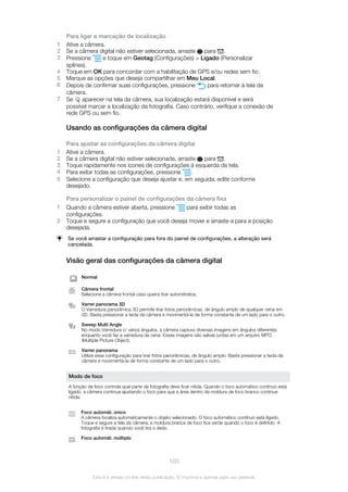 Para ligar a marcação de localização
1 Ative a câmera.
2 Se a câmera digital não estiver selecionada, arraste para .
3 Pressione e toque em Geotag (Configurações) > Ligado (Personalizar
splines).
4 Toque em OK para concordar com a habilitação de GPS e/ou redes sem fio.
5 Marque as opções que deseja compartilhar em Meu Local.
6 Depois de confirmar suas configurações, pressione para retornar à tela da
câmera.
7 Se aparecer na tela da câmera, sua localização estará disponível e será
possível marcar a localização da fotografia. Caso contrário, verifique a conexão de
rede GPS ou sem fio.
Usando as configurações da câmera digital
Para ajustar as configurações da câmera digital
1 Ative a câmera.
2 Se a câmera digital não estiver selecionada, arraste para .
3 Toque rapidamente nos ícones de configurações à esquerda da tela.
4 Para exibir todas as configurações, pressione .
5 Selecione a configuração que deseja ajustar e, em seguida, edite conforme
desejado.
Para personalizar o painel de configurações da câmera fixa
1 Quando a câmera estiver aberta, pressione para exibir todas as
configurações.
2 Toque e segure a configuração que você deseja mover e arraste-a para a posição
desejada.
Se você arrastar a configuração para fora do painel de configurações, a alteração será
cancelada.
Visão geral das configurações da câmera digital
Normal
Câmera frontal
Selecione a câmera frontal caso queira tirar autorretratos.
Varrer panorama 3D
O Varredura panorâmica 3D permite tirar fotos panorâmicas, de ângulo amplo de qualquer cena em
3D. Basta pressionar a tecla da câmera e movimentá-la de forma constante de um lado para o outro.
Sweep Multi Angle
No modo Varredura c/ vários ângulos, a câmera captura diversas imagens em ângulos diferentes
enquanto você faz a varredura da cena. Essas imagens são salvas juntas em um arquivo MPO
(Multiple Picture Object).
Varrer panorama
Utilize essa configuração para tirar fotos panorâmicas, de ângulo amplo. Basta pressionar a tecla da
câmera e movimentá-la de forma constante de um lado para o outro.
Modo de foco
A função de foco controla qual parte da fotografia deve ficar nítida. Quando o foco automático contínuo está
ligado, a câmera continua ajustando o foco para que a área dentro da moldura de foco branco continue
nítida.
Foco automát. único
A câmera focaliza automaticamente o objeto selecionado. O foco automático contínuo está ligado.
Toque e segure a tela da câmera; a moldura branca de foco fica verde quando o foco é definido. A
fotografia é tirada quando você tira o dedo.
Foco automát. múltiplo
103
Esta é a versão on-line desta publicação. © Imprima-a apenas para uso pessoal.
 