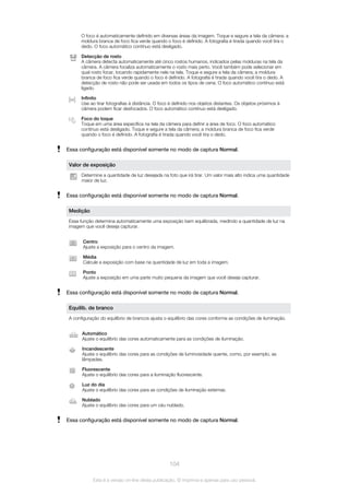 O foco é automaticamente definido em diversas áreas da imagem. Toque e segure a tela da câmera; a
moldura branca de foco fica verde quando o foco é definido. A fotografia é tirada quando você tira o
dedo. O foco automático contínuo está desligado.
Detecção de rosto
A câmera detecta automaticamente até cinco rostos humanos, indicados pelas molduras na tela da
câmera. A câmera focaliza automaticamente o rosto mais perto. Você também pode selecionar em
qual rosto focar, tocando rapidamente nele na tela. Toque e segure a tela da câmera; a moldura
branca de foco fica verde quando o foco é definido. A fotografia é tirada quando você tira o dedo. A
detecção de rosto não pode ser usada em todos os tipos de cena. O foco automático contínuo está
ligado.
Infinito
Use ao tirar fotografias à distância. O foco é definido nos objetos distantes. Os objetos próximos à
câmera podem ficar desfocados. O foco automático contínuo está desligado.
Foco do toque
Toque em uma área específica na tela da câmera para definir a área de foco. O foco automático
contínuo está desligado. Toque e segure a tela da câmera; a moldura branca de foco fica verde
quando o foco é definido. A fotografia é tirada quando você tira o dedo.
Essa configuração está disponível somente no modo de captura Normal.
Valor de exposição
Determine a quantidade de luz desejada na foto que irá tirar. Um valor mais alto indica uma quantidade
maior de luz.
Essa configuração está disponível somente no modo de captura Normal.
Medição
Essa função determina automaticamente uma exposição bem equilibrada, medindo a quantidade de luz na
imagem que você deseja capturar.
Centro
Ajuste a exposição para o centro da imagem.
Média
Calcule a exposição com base na quantidade de luz em toda a imagem.
Ponto
Ajuste a exposição em uma parte muito pequena da imagem que você deseja capturar.
Essa configuração está disponível somente no modo de captura Normal.
Equilíb. de branco
A configuração do equilíbrio de brancos ajusta o equilíbrio das cores conforme as condições de iluminação.
Automático
Ajuste o equilíbrio das cores automaticamente para as condições de iluminação.
Incandescente
Ajuste o equilíbrio das cores para as condições de luminosidade quente, como, por exemplo, as
lâmpadas.
Fluorescente
Ajuste o equilíbrio das cores para a iluminação fluorescente.
Luz do dia
Ajuste o equilíbrio das cores para as condições de iluminação externas.
Nublado
Ajuste o equilíbrio das cores para um céu nublado.
Essa configuração está disponível somente no modo de captura Normal.
104
Esta é a versão on-line desta publicação. © Imprima-a apenas para uso pessoal.
 