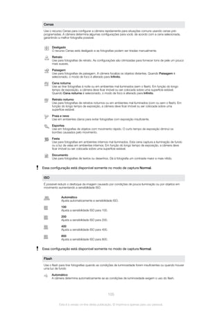 Cenas
Use o recurso Cenas para configurar a câmera rapidamente para situações comuns usando cenas pré-
programadas. A câmera determina algumas configurações para você, de acordo com a cena selecionada,
garantindo a melhor fotografia possível.
Desligado
O recurso Cenas está desligado e as fotografias podem ser tiradas manualmente.
Retrato
Use para fotografias de retrato. As configurações são otimizadas para fornecer tons de pele um pouco
mais suaves.
Paisagem
Use para fotografias de paisagem. A câmera focaliza os objetos distantes. Quando Paisagem é
selecionado, o modo de foco é alterado para Infinito.
Cena noturna
Use ao tirar fotografias à noite ou em ambientes mal iluminados (sem o flash). Em função do longo
tempo de exposição, a câmera deve ficar imóvel ou ser colocada sobre uma superfície estável.
Quando Cena noturna é selecionado, o modo de foco é alterado para Infinito.
Retrato noturno
Use para fotografias de retratos noturnos ou em ambientes mal iluminados (com ou sem o flash). Em
função do longo tempo de exposição, a câmera deve ficar imóvel ou ser colocada sobre uma
superfície estável.
Praia e neve
Use em ambientes claros para evitar fotografias com exposição insuficiente.
Esportes
Use em fotografias de objetos com movimento rápido. O curto tempo de exposição diminui os
borrões causados pelo movimento.
Festa
Use para fotografias em ambientes internos mal iluminados. Esta cena captura a iluminação de fundo
ou a luz de velas em ambientes internos. Em função do longo tempo de exposição, a câmera deve
ficar imóvel ou ser colocada sobre uma superfície estável.
Documento
Use para fotografias de textos ou desenhos. Dá à fotografia um contraste maior e mais nítido.
Essa configuração está disponível somente no modo de captura Normal.
ISO
É possível reduzir o desfoque da imagem causado por condições de pouca iluminação ou por objetos em
movimento aumentando a sensibilidade ISO.
Automático
Ajusta automaticamente a sensibilidade ISO.
100
Ajusta a sensibilidade ISO para 100.
200
Ajusta a sensibilidade ISO para 200.
400
Ajusta a sensibilidade ISO para 400.
800
Ajusta a sensibilidade ISO para 800.
Essa configuração está disponível somente no modo de captura Normal.
Flash
Use o flash para tirar fotografias quando as condições de luminosidade forem insuficientes ou quando houver
uma luz de fundo
Automático
A câmera determina automaticamente se as condições de luminosidade exigem o uso do flash.
105
Esta é a versão on-line desta publicação. © Imprima-a apenas para uso pessoal.
 