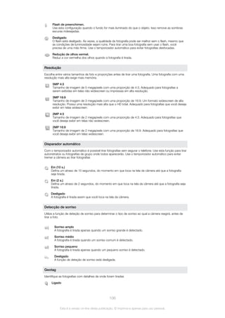 Flash de preenchimen.
Use esta configuração quando o fundo for mais iluminado do que o objeto. Isso remove as sombras
escuras indesejadas.
Desligado
O flash está desligado. Às vezes, a qualidade da fotografia pode ser melhor sem o flash, mesmo que
as condições de luminosidade sejam ruins. Para tirar uma boa fotografia sem usar o flash, você
precisa de uma mão firme. Use o temporizador automático para evitar fotografias desfocadas.
Redução de olhos vermel.
Reduz a cor vermelha dos olhos quando a fotografia é tirada.
Resolução
Escolha entre vários tamanhos de foto e proporções antes de tirar uma fotografia. Uma fotografia com uma
resolução mais alta exige mais memória.
5MP 4:3
Tamanho de imagem de 5 megapixels com uma proporção de 4:3. Adequado para fotografias a
serem exibidas em telas não widescreen ou impressas em alta resolução.
3MP 16:9
Tamanho de imagem de 3 megapixels com uma proporção de 16:9. Um formato widescreen de alta
resolução. Possui uma resolução mais alta que o HD total. Adequado para fotografias que você deseja
exibir em telas widescreen.
2MP 4:3
Tamanho de imagem de 2 megapixels com uma proporção de 4:3. Adequado para fotografias que
você deseja exibir em telas não widescreen.
2MP 16:9
Tamanho de imagem de 2 megapixels com uma proporção de 16:9. Adequado para fotografias que
você deseja exibir em telas widescreen.
Disparador automático
Com o temporizador automático é possível tirar fotografias sem segurar o telefone. Use esta função para tirar
autorretratos ou fotografias de grupo onde todos aparecerão. Use o temporizador automático para evitar
tremer a câmera ao tirar fotografias
Em (10 s.)
Defina um atraso de 10 segundos, do momento em que toca na tela da câmera até que a fotografia
seja tirada.
Em (2 s.)
Defina um atraso de 2 segundos, do momento em que toca na tela da câmera até que a fotografia seja
tirada.
Desligado
A fotografia é tirada assim que você toca na tela da câmera.
Detecção de sorriso
Utilize a função de deteção de sorriso para determinar o tipo de sorriso ao qual a câmera reagirá, antes de
tirar a foto.
Sorriso amplo
A fotografia é tirada apenas quando um sorriso grande é detectado.
Sorriso médio
A fotografia é tirada quando um sorriso comum é detectado.
Sorriso pequeno
A fotografia é tirada apenas quando um pequeno sorriso é detectado.
Desligado
A função de deteção de sorriso está desligada.
Geotag
Identifique as fotografias com detalhes de onde foram tiradas
Ligado
106
Esta é a versão on-line desta publicação. © Imprima-a apenas para uso pessoal.
 