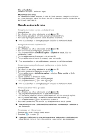 Use um fundo liso
Um fundo liso ajuda a destacar o objeto.
Mantenha a lente limpa
Os celulares são usados em todos os tipos de climas e locais e carregados no bolso e
em bolsas. Com isso, a lente da câmera fica suja e cheia de impressões digitais. Use um
pano macio para limpá-la.
Usando a câmera de vídeo
Para gravar um vídeo usando a tecla da câmera
1 Ative a câmera.
2 Se a filmadora não estiver selecionada, arraste para .
3 Para iniciar a gravação de um vídeo, pressione a tecla da câmera.
4 Para parar a gravação, pressione a tecla da câmera novamente.
Filme seus videoclipes na orientação paisagem para obter os melhores resultados.
Para gravar um vídeo tocando na tela
1 Ative a câmera.
2 Se a filmadora não estiver selecionada, arraste para .
3 Para exibir todas as configurações, pressione .
4 Toque rapidamente em Método de captura > Captura de toque, se já não
estiver selecionado.
5 Toque rapidamente na câmera para iniciar a gravação.
6 Toque rapidamente na tela da câmera para parar a gravação.
Filme seus videoclipes na orientação paisagem para obter os melhores resultados.
Para gravar um videoclipe tocando rapidamente no botão da tela
1 Ative a câmera.
2 Se a filmadora não estiver selecionada, arraste para .
3 Para exibir todas as configurações, pressione .
4 Toque rapidamente em Método de captura e selecione Botão na tela, se já não
estiver selecionado.
5 Aponte a câmera na direção do motivo.
6 Toque rapidamente em para iniciar a gravação.
7 Toque rapidamente em para parar a gravação.
Filme seus videoclipes na orientação paisagem para obter os melhores resultados.
Para reproduzir os vídeos gravados
1 Ative a câmera.
2 Se a filmadora não estiver selecionada, arraste para .
3 Toque rapidamente nas miniaturas na parte inferior da tela.
4 Toque e deslize para a esquerda ou para a direita para procurar todos os arquivos
de fotografias e videoclipes. Os vídeos são identificados pelo símbolo .
5 Toque rapidamente em para reproduzir um videoclipe.
6 Para parar de reproduzir o videoclipe, toque rapidamente na tela da câmera.
Você também pode tocar e deslizar as miniaturas da direita para a esquerda e selecionar a
que deseja exibir.
Para apagar um vídeo gravado
1 Navegue até o vídeo que você deseja apagar.
2 Pressione e toque em .
Para apagar uma fotografia ou vídeo feito recentemente, você também poderá pressionar o
polegar à direita inferior do visor, então pressionar e segurar o item que deseja apagar.
108
Esta é a versão on-line desta publicação. © Imprima-a apenas para uso pessoal.
 