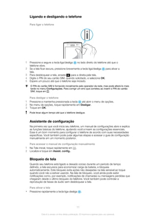Ligando e desligando o telefone
Para ligar o telefone
1 Pressione e segure a tecla liga/desliga no lado direito do telefone até que o
telefone vibre.
2 Se a tela ficar escura, pressione brevemente a tecla liga/desliga para ativar a
tela.
3 Para desbloquear a tela, arraste para a direita pela tela.
4 Digite o PIN do seu cartão SIM, quando solicitado, e selecione OK.
5 Espere um pouco até que o telefone seja iniciado.
O PIN do cartão SIM é fornecido inicialmente pelo operador da rede, mas pode alterá-lo mais
tarde no menu Configurações. Para corrigir um erro que cometeu ao inserir o PIN do cartão
SIM, toque em .
Para desligar o telefone
1 Pressione e mantenha pressionada a tecla até abrir o menu de opções.
2 No menu de opções, toque rapidamente em Desligar.
3 Toque em OK.
Pode levar algum tempo até que o telefone desligue.
Assistente de configuração
Na primeira vez que você inicia seu telefone, um manual de configurações abre e explica
as funções básicas do telefone, ajudando você a inserir as configurações essenciais.
Esse é um bom momento para configurar o telefone de acordo com suas necessidades
específicas. Você também pode pular algumas etapas e acessar o guia de configuração
manualmente em um momento posterior.
Para acessar o manual de configuração manualmente
1 Na Tela inicial, toque rapidamente em .
2 Localize e toque em Assist. config..
Bloqueio de tela
Quando seu telefone está ligado e deixado ocioso durante um período de tempo
definido, a tela escurece para economizar carga da bateria, e bloqueia
automaticamente. Este bloqueio evita ações não desejadas na tela sensível ao toque
quando você não a estiver usando. Na tela de bloqueio, você ainda pode exibir
notificações como, por exemplo, notificações de chamadas ou mensagens perdidas que
chegaram desde o último bloqueio do telefone. Você também pode controlar a
reprodução de faixas de áudio sem desbloquear a tela.
Para ativar a tela
• Pressione rapidamente a tecla liga-desliga .
11
Esta é a versão on-line desta publicação. © Imprima-a apenas para uso pessoal.
 