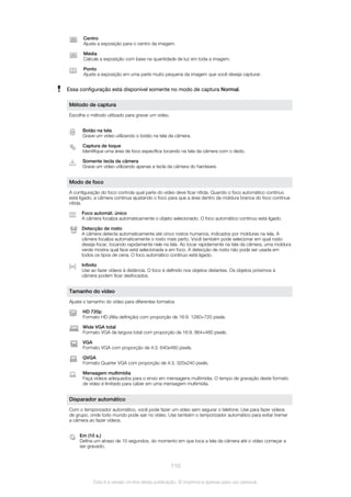 Centro
Ajuste a exposição para o centro da imagem.
Média
Calcule a exposição com base na quantidade de luz em toda a imagem.
Ponto
Ajuste a exposição em uma parte muito pequena da imagem que você deseja capturar.
Essa configuração está disponível somente no modo de captura Normal.
Método de captura
Escolha o método utilizado para gravar um vídeo.
Botão na tela
Grave um vídeo utilizando o botão na tela da câmera.
Captura de toque
Identifique uma área de foco específica tocando na tela da câmera com o dedo.
Somente tecla da câmera
Grave um vídeo utilizando apenas a tecla da câmera do hardware.
Modo de foco
A configuração do foco controla qual parte do vídeo deve ficar nítida. Quando o foco automático contínuo
está ligado, a câmera continua ajustando o foco para que a área dentro da moldura branca do foco continue
nítida.
Foco automát. único
A câmera focaliza automaticamente o objeto selecionado. O foco automático contínuo está ligado.
Detecção de rosto
A câmera detecta automaticamente até cinco rostos humanos, indicados por molduras na tela. A
câmera focaliza automaticamente o rosto mais perto. Você também pode selecionar em qual rosto
deseja focar, tocando rapidamente nele na tela. Ao tocar rapidamente na tela da câmera, uma moldura
verde mostra qual face está selecionada e em foco. A detecção de rosto não pode ser usada em
todos os tipos de cena. O foco automático contínuo está ligado.
Infinito
Use ao fazer vídeos à distância. O foco é definido nos objetos distantes. Os objetos próximos à
câmera podem ficar desfocados.
Tamanho do vídeo
Ajuste o tamanho do vídeo para diferentes formatos
HD 720p
Formato HD (Alta definição) com proporção de 16:9. 1280×720 pixels.
Wide VGA total
Formato VGA de largura total com proporção de 16:9. 864×480 pixels.
VGA
Formato VGA com proporção de 4:3. 640x480 pixels.
QVGA
Formato Quarter VGA com proporção de 4:3. 320x240 pixels.
Mensagem multimídia
Faça vídeos adequados para o envio em mensagens multimídia. O tempo de gravação deste formato
de vídeo é limitado para caber em uma mensagem multimídia.
Disparador automático
Com o temporizador automático, você pode fazer um vídeo sem segurar o telefone. Use para fazer vídeos
de grupo, onde todo mundo pode sair no vídeo. Use também o temporizador automático para evitar tremer
a câmera ao fazer vídeos.
Em (10 s.)
Defina um atraso de 10 segundos, do momento em que toca a tela da câmera até o vídeo começar a
ser gravado.
110
Esta é a versão on-line desta publicação. © Imprima-a apenas para uso pessoal.
 