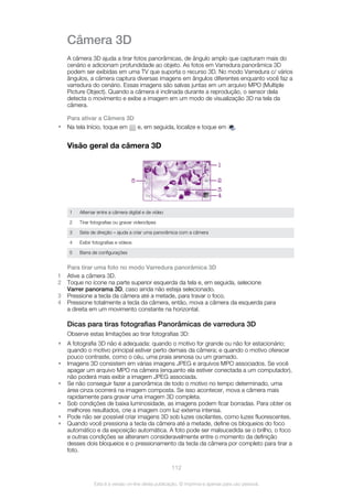 Câmera 3D
A câmera 3D ajuda a tirar fotos panorâmicas, de ângulo amplo que capturam mais do
cenário e adicionam profundidade ao objeto. As fotos em Varredura panorâmica 3D
podem ser exibidas em uma TV que suporta o recurso 3D. No modo Varredura c/ vários
ângulos, a câmera captura diversas imagens em ângulos diferentes enquanto você faz a
varredura do cenário. Essas imagens são salvas juntas em um arquivo MPO (Multiple
Picture Object). Quando a câmera é inclinada durante a reprodução, o sensor dela
detecta o movimento e exibe a imagem em um modo de visualização 3D na tela da
câmera.
Para ativar a Câmera 3D
• Na tela Início, toque em e, em seguida, localize e toque em .
Visão geral da câmera 3D
5
1
2
4
3
1 Alternar entre a câmera digital e de vídeo
2 Tirar fotografias ou gravar videoclipes
3 Seta de direção – ajuda a criar uma panorâmica com a câmera
4 Exibir fotografias e vídeos
5 Barra de configurações
Para tirar uma foto no modo Varredura panorâmica 3D
1 Ative a câmera 3D.
2 Toque no ícone na parte superior esquerda da tela e, em seguida, selecione
Varrer panorama 3D, caso ainda não esteja selecionado.
3 Pressione a tecla da câmera até a metade, para travar o foco.
4 Pressione totalmente a tecla da câmera, então, mova a câmera da esquerda para
a direita em um movimento constante na horizontal.
Dicas para tiras fotografias Panorâmicas de varredura 3D
Observe estas limitações ao tirar fotografias 3D:
• A fotografia 3D não é adequada: quando o motivo for grande ou não for estacionário;
quando o motivo principal estiver perto demais da câmera; e quando o motivo oferecer
pouco contraste, como o céu, uma praia arenosa ou um gramado.
• Imagens 3D consistem em várias imagens JPEG e arquivos MPO associados. Se você
apagar um arquivo MPO na câmera (enquanto ela estiver conectada a um computador),
não poderá mais exibir a imagem JPEG associada.
• Se não conseguir fazer a panorâmica de todo o motivo no tempo determinado, uma
área cinza ocorrerá na imagem composta. Se isso acontecer, mova a câmera mais
rapidamente para gravar uma imagem 3D completa.
• Sob condições de baixa luminosidade, as imagens podem ficar borradas. Para obter os
melhores resultados, crie a imagem com luz externa intensa.
• Pode não ser possível criar imagens 3D sob luzes oscilantes, como luzes fluorescentes.
• Quando você pressiona a tecla da câmera até a metade, define os bloqueios do foco
automático e da exposição automática. A foto pode ser malsucedida se o brilho, o foco
e outras condições se alterarem consideravelmente entre o momento da definição
desses dois bloqueios e o pressionamento da tecla da câmera por completo para tirar a
foto.
112
Esta é a versão on-line desta publicação. © Imprima-a apenas para uso pessoal.
 