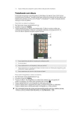 6 Toque e deslize para a esquerda ou para a direita na tela para exibir mais álbuns
Trabalhando com álbuns
Você pode reorganizar suas fotografias e videoclipes nos álbuns, bem como mover
conteúdo entre os álbuns. Também pode fazer upload de conteúdo de seus álbuns da
Galeria para serviços on-line, como Picasa™ e Facebook™, e exibir conteúdo desses
serviços on-line na Galeria.
Para abrir um álbum na Galeria
1 Na Tela inicial, toque rapidamente em .
2 Localize e toque em Gallery.
3 Toque rapidamente no álbum que deseja exibir. O álbum se abre e exibe seu
conteúdo de fotografias e vídeo em uma grade ordenada cronologicamente. O
nome do álbum aparece na parte superior da tela.
5 1
3
4
2
1 Toque rapidamente para alternar da grade para a exibição de pilha
2 O nome do álbum
3 Toque rapidamente em uma fotografia ou vídeo para exibi-los
4 Toque rapidamente em uma seta para navegar uma tela de cada vez. Arraste para a esquerda ou para
a direita para navegar rapidamente.
5 Toque rapidamente para retornar à tela principal da Galeria
Para exibir fotografias e vídeos na Galeria
1 Na Tela inicial, toque rapidamente em .
2 Localize e toque em Gallery.
3 Toque um álbum. As fotografias e os vídeos são exibidos em uma grade em
ordem cronológica. Os vídeos são indicados pelo símbolo .
4 Toque rapidamente em uma fotografia ou vídeo para exibi-los.
5 Toque e deslize para a esquerda para exibir a próxima fotografia ou videoclipe.
Toque e deslize para a direita para exibir a fotografia ou o vídeo anterior.
Se a orientação da tela não mudar automaticamente quando você vira o telefone de lado,
marque a caixa de seleção Girar tela autom. em Configurações > Tela.
115
Esta é a versão on-line desta publicação. © Imprima-a apenas para uso pessoal.
 