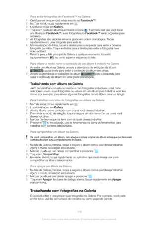 Para exibir fotografias do Facebook™ na Galeria
1 Certifique-se de que você esteja inscrito no Facebook™.
2 Na Tela inicial, toque rapidamente em .
3 Localize e toque em Gallery.
4 Toque em qualquer álbum que mostre o ícone . A primeira vez que você tocar
um álbum do Facebook™, suas fotografias do Facebook™ serão copiadas para
a Galeria.
5 As fotografias são exibidas em uma grade em ordem cronológica. Toque
rapidamente em uma fotografia para exibi-la.
6 No visualizador de fotos, toque e deslize para a esquerda para exibir a próxima
fotografia ou vídeo. Toque e deslize para a direita para exibir a fotografia ou o
vídeo anterior.
7 Retorne para a tela principal da Galeria a qualquer momento, tocando
rapidamente em , no canto superior esquerdo da tela.
Para alterar o modo como o conteúdo de um álbum é exibido na Galeria
1 Ao exibir um álbum na Galeria, arraste a alternância de exibições de álbum
para a direita para exibir o conteúdo do álbum em pilhas.
2 Arraste a alternância de exibições de álbum para a esquerda para
exibir o conteúdo do álbum em uma grade cronológica.
Trabalhando com álbuns na Galeria
Além de trabalhar com álbuns inteiros e com fotografias individuais, você pode
selecionar uma ou mais fotografias ou vídeos em um álbum para trabalhar em lotes
como, por exemplo, para enviar algumas fotografias de um álbum para um amigo.
Para trabalhar com lotes de fotografias ou vídeos na Galeria
1 Na Tela inicial, toque rapidamente em .
2 Localize e toque em Gallery.
3 Abra o álbum com o conteúdo com o qual você deseja trabalhar.
4 Para ativar o modo de seleção, toque e segure um dos itens com os quais você
deseja trabalhar.
5 Marque ou desmarque os itens com os quais deseja trabalhar.
6 Pressione e, em seguida, use as ferramentas na barra de ferramentas para
trabalhar com os itens selecionados.
Para compartilhar um álbum na Galeria
Se você compartilhar um álbum, não apague a cópia original do álbum antes que os itens nele
contidos tenham sido completamente enviados.
1 Na tela da Galeria principal, toque e segure o álbum com o qual deseja trabalhar.
Agora o modo de seleção está ativado.
2 Marque os álbuns que deseja compartilhar e pressione .
3 Toque em Compartilhar.
4 No menu aberto, toque rapidamente no aplicativo que você deseja usar para
compartilhar os álbuns selecionados.
Para apagar um álbum na Galeria
1 Na tela da Galeria principal, toque e segure o álbum com o qual deseja trabalhar.
Agora o modo de seleção está ativado.
2 Marque os álbuns que deseja apagar e pressione .
3 Toque em Apagar. Na caixa de diálogo aberta, toque rapidamente em Apagar
mais uma vez.
Trabalhando com fotografias na Galeria
É possível editar e reorganizar suas fotografias na Galeria. Por exemplo, você pode
cortar fotos, usá-las como fotos de contatos ou como papel de parede.
116
Esta é a versão on-line desta publicação. © Imprima-a apenas para uso pessoal.
 