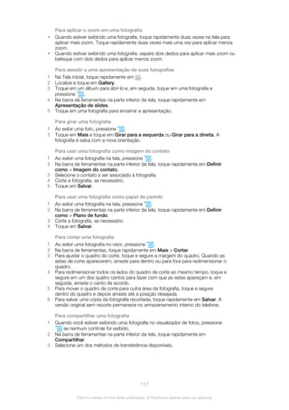 Para aplicar o zoom em uma fotografia
• Quando estiver exibindo uma fotografia, toque rapidamente duas vezes na tela para
aplicar mais zoom. Toque rapidamente duas vezes mais uma vez para aplicar menos
zoom.
• Quando estiver exibindo uma fotografia, separe dois dedos para aplicar mais zoom ou
belisque com dois dedos para aplicar menos zoom.
Para assistir a uma apresentação de suas fotografias
1 Na Tela inicial, toque rapidamente em .
2 Localize e toque em Gallery.
3 Toque em um álbum para abri-lo e, em seguida, toque em uma fotografia e
pressione .
4 Na barra de ferramentas na parte inferior da tela, toque rapidamente em
Apresentação de slides.
5 Toque em uma fotografia para encerrar a apresentação.
Para girar uma fotografia
1 Ao exibir uma foto, pressione .
2 Toque em Mais e toque em Girar para a esquerda ou Girar para a direita. A
fotografia é salva com a nova orientação.
Para usar uma fotografia como imagem do contato
1 Ao exibir uma fotografia na tela, pressione .
2 Na barra de ferramentas na parte inferior da tela, toque rapidamente em Definir
como > Imagem do contato.
3 Selecione o contato a ser associado à fotografia.
4 Corte a fotografia, se necessário.
5 Toque em Salvar.
Para usar uma fotografia como papel de parede
1 Ao exibir uma fotografia na tela, pressione .
2 Na barra de ferramentas na parte inferior da tela, toque rapidamente em Definir
como > Plano de fundo.
3 Corte a fotografia, se necessário.
4 Toque em Salvar.
Para cortar uma fotografia
1 Ao exibir uma fotografia no visor, pressione .
2 Na barra de ferramentas, toque rapidamente em Mais > Cortar.
3 Para ajustar o quadro do corte, toque e segure a margem do quadro. Quando as
setas de corte aparecerem, arraste para dentro ou para fora para redimensionar o
quadro.
4 Para redimensionar todos os lados do quadro de corte ao mesmo tempo, toque e
segure em um dos quatro cantos para fazer com que as setas apareçam e, em
seguida, arraste o canto de acordo.
5 Para mover o quadro de corte para outra área da fotografia, toque e segure
dentro do quadro e depois arraste até a posição desejada.
6 Para salvar uma cópia da fotografia recortada, toque rapidamente em Salvar. A
versão original sem recorte permanece no armazenamento interno do telefone.
Para compartilhar uma fotografia
1 Quando você estiver exibindo uma fotografia no visualizador de fotos, pressione
se nenhum controle for exibido.
2 Na barra de ferramentas na parte inferior da tela, toque rapidamente em
Compartilhar.
3 Selecione um dos métodos de transferência disponíveis.
117
Esta é a versão on-line desta publicação. © Imprima-a apenas para uso pessoal.
 