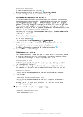 Para apagar uma fotografia
1 Ao exibir uma fotografia no visor, pressione .
2 Na barra de ferramentas na parte inferior da tela, toque em Apagar
3 Na caixa de diálogo aberta, toque rapidamente em Apagar.
Exibindo suas fotografias em um mapa
Se você tiver habilitado a detecção de localização ao tirar fotografias, posteriormente
poderá usar as informações reunidas. Por exemplo, você pode exibir suas fotografias
em um mapa e mostrar aos amigos e à família onde estava quando tirou a fotografia.
Adicionar informações de localização também é conhecido como marcação geográfica.
Para fazer a marcação geográfica de suas fotografias, é preciso primeiro habilitar a
detecção de localização no telefone. Você pode selecionar o uso de satélites GPS ou de
redes sem fio, ou ambos, para encontrar sua posição.
Para obter mais informações, consulte Usando serviços de localização para encontrar
sua posição, na página 127.
Para habilitar a detenção de local
1 Na Tela inicial, pressione .
2 Toque rapidamente em Configurações > Local e segurança.
3 Marque as caixas de seleção Usar satélites GPS e/ou Usar redes sem fio.
Para exibir fotografias com marcação de localização em um mapa
1 Ao exibir uma fotografia com marcação de localização, pressione .
2 Toque em Mais > Mostrar no mapa.
Trabalhando com vídeos
Use a Galeria para assistir a videoclipes que você tenha filmado com a câmera, baixado
ou copiado no armazenamento interno do telefone. Você também pode compartilhar
seus videoclipes com amigos ou fazer seu upload no YouTube™.
Para reproduzir um vídeo
1 Em Galeria, procure o álbum que contém o videoclipe que você deseja reproduzir.
2 Toque no vídeo para reproduzi-lo.
3 Se os controles de reprodução não forem exibidos, toque rapidamente na tela
para exibi-los. Para ocultar os controles, toque rapidamente na tela mais uma vez.
Para pausar um vídeo
1 Quando um vídeo estiver em reprodução, toque na tela para exibir os controles.
2 Toque em .
Para avançar rapidamente e voltar um vídeo
1 Quando um vídeo estiver em reprodução, toque rapidamente na tela para exibir
os controles.
2 Arraste o marcador da barra de progresso para a esquerda para retroceder ou
para a direita para avançar.
Como alternativa, toque rapidamente em ou em .
Para ajustar o volume de um vídeo
• Pressione a tecla de volume.
118
Esta é a versão on-line desta publicação. © Imprima-a apenas para uso pessoal.
 