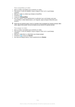 Para compartilhar um vídeo
1 Abra um álbum da Galeria que contenha um vídeo.
2 Para ativar o modo de seleção, toque e segure o item com o qual deseja
trabalhar.
3 Marque o vídeo ou vídeos que deseja compartilhar.
4 Pressione .
5 Toque em Compartilhar.
6 No menu aberto, toque rapidamente no aplicativo que você deseja usar para
compartilhar o vídeo selecionado e, em seguida, siga as etapas relevantes para
enviá-lo.
Pode não ser possível copiar, enviar ou transferir itens protegidos por direitos autorais. Além
disso, alguns itens podem não ser enviados se seu tamanho for grande demais.
Para apagar um vídeo
1 Abra um álbum da Galeria que contenha um vídeo.
2 Para ativar o modo de seleção, toque e segure o item com o qual deseja
trabalhar.
3 Marque o videoclipe ou videoclipes que deseja apagar.
4 Pressione e toque em Excluir.
5 Na caixa de diálogo aberta, toque rapidamente em Excluir.
119
Esta é a versão on-line desta publicação. © Imprima-a apenas para uso pessoal.
 