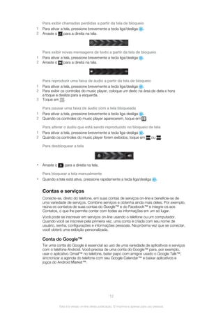 Para exibir chamadas perdidas a partir da tela de bloqueio
1 Para ativar a tela, pressione brevemente a tecla liga/desliga .
2 Arraste o para a direita na tela.
Para exibir novas mensagens de texto a partir da tela de bloqueio
1 Para ativar a tela, pressione brevemente a tecla liga/desliga .
2 Arraste o para a direita na tela.
Para reproduzir uma faixa de áudio a partir da tela de bloqueio
1 Para ativar a tela, pressione brevemente a tecla liga/desliga .
2 Para exibir os controles do music player, coloque um dedo na área de data e hora
e toque e deslize para a esquerda.
3 Toque em .
Para pausar uma faixa de áudio com a tela bloqueada
1 Para ativar a tela, pressione brevemente a tecla liga-desliga .
2 Quando os controles do music player aparecerem, toque em .
Para alterar o áudio que está sendo reproduzido no bloqueio de tela
1 Para ativar a tela, pressione brevemente a tecla liga-desliga .
2 Quando os controles do music player forem exibidos, toque em ou .
Para desbloquear a tela
• Arraste o para a direita na tela.
Para bloquear a tela manualmente
• Quando a tela está ativa, pressione rapidamente a tecla liga/desliga .
Contas e serviços
Conecte-se, direto do telefone, em suas contas de serviços on-line e beneficie-se de
uma variedade de serviços. Combine serviços e obtenha ainda mais deles. Por exemplo,
reúna os contatos de suas contas do Google™ e do Facebook™ e integre-os aos
Contatos, o que lhe permite contar com todas as informações em um só lugar.
Você pode se inscrever em serviços on-line usando o telefone ou um computador.
Quando você se inscreve pela primeira vez, uma conta é criada com seu nome de
usuário, senha, configurações e informações pessoais. Na próxima vez que se conectar,
você obterá uma exibição personalizada.
Conta do Google™
Ter uma conta do Google é essencial ao uso de uma variedade de aplicativos e serviços
com o telefone Android. Você precisa de uma conta do Google™ para, por exemplo,
usar o aplicativo Gmail™ no telefone, bater papo com amigos usado o Google Talk™,
sincronizar a agenda do telefone com seu Google Calendar™ e baixar aplicativos e
jogos do Android Market™.
12
Esta é a versão on-line desta publicação. © Imprima-a apenas para uso pessoal.
 