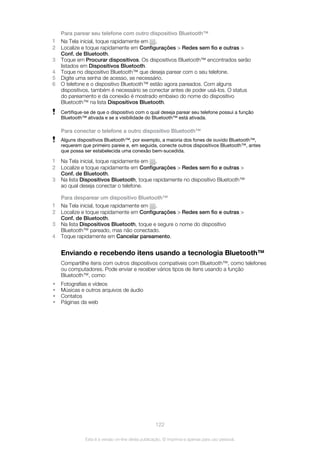 Para parear seu telefone com outro dispositivo Bluetooth™
1 Na Tela inicial, toque rapidamente em .
2 Localize e toque rapidamente em Configurações > Redes sem fio e outras >
Conf. de Bluetooth.
3 Toque em Procurar dispositivos. Os dispositivos Bluetooth™ encontrados serão
listados em Dispositivos Bluetooth.
4 Toque no dispositivo Bluetooth™ que deseja parear com o seu telefone.
5 Digite uma senha de acesso, se necessário.
6 O telefone e o dispositivo Bluetooth™ estão agora pareados. Com alguns
dispositivos, também é necessário se conectar antes de poder usá-los. O status
do pareamento e da conexão é mostrado embaixo do nome do dispositivo
Bluetooth™ na lista Dispositivos Bluetooth.
Certifique-se de que o dispositivo com o qual deseja parear seu telefone possui a função
Bluetooth™ ativada e se a visibilidade do Bluetooth™ está ativada.
Para conectar o telefone a outro dispositivo Bluetooth™
Alguns dispositivos Bluetooth™, por exemplo, a maioria dos fones de ouvido Bluetooth™,
requerem que primeiro pareie e, em seguida, conecte outros dispositivos Bluetooth™, antes
que possa ser estabelecida uma conexão bem-sucedida.
1 Na Tela inicial, toque rapidamente em .
2 Localize e toque rapidamente em Configurações > Redes sem fio e outras >
Conf. de Bluetooth.
3 Na lista Dispositivos Bluetooth, toque rapidamente no dispositivo Bluetooth™
ao qual deseja conectar o telefone.
Para desparear um dispositivo Bluetooth™
1 Na Tela inicial, toque rapidamente em .
2 Localize e toque rapidamente em Configurações > Redes sem fio e outras >
Conf. de Bluetooth.
3 Na lista Dispositivos Bluetooth, toque e segure o nome do dispositivo
Bluetooth™ pareado, mas não conectado.
4 Toque rapidamente em Cancelar pareamento.
Enviando e recebendo itens usando a tecnologia Bluetooth™
Compartilhe itens com outros dispositivos compatíveis com Bluetooth™, como telefones
ou computadores. Pode enviar e receber vários tipos de itens usando a função
Bluetooth™, como:
• Fotografias e vídeos
• Músicas e outros arquivos de áudio
• Contatos
• Páginas da web
122
Esta é a versão on-line desta publicação. © Imprima-a apenas para uso pessoal.
 