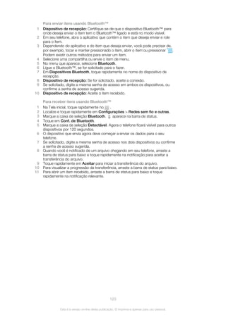 Para enviar itens usando Bluetooth™
1 Dispositivo de recepção: Certifique-se de que o dispositivo Bluetooth™ para
onde deseja enviar o item tem o Bluetooth™ ligado e está no modo visível.
2 Em seu telefone, abra o aplicativo que contém o item que deseja enviar e role
para o item.
3 Dependendo do aplicativo e do item que deseja enviar, você pode precisar de,
por exemplo, tocar e manter pressionado o item, abrir o item ou pressionar .
Podem existir outros métodos para enviar um item.
4 Selecione uma compartilha ou envie o item de menu.
5 No menu que aparece, selecione Bluetooth.
6 Ligue o Bluetooth™, se for solicitado para o fazer.
7 Em Dispositivos Bluetooth, toque rapidamente no nome do dispositivo de
recepção.
8 Dispositivo de recepção: Se for solicitado, aceite a conexão.
9 Se solicitado, digite a mesma senha de acesso em ambos os dispositivos, ou
confirme a senha de acesso sugerida.
10 Dispositivo de recepção: Aceite o item recebido.
Para receber itens usando Bluetooth™
1 Na Tela inicial, toque rapidamente no .
2 Localize e toque rapidamente em Configurações > Redes sem fio e outras.
3 Marque a caixa de seleção Bluetooth. aparece na barra de status.
4 Toque em Conf. de Bluetooth.
5 Marque a caixa de seleção Detectável. Agora o telefone ficará visível para outros
dispositivos por 120 segundos.
6 O dispositivo que envia agora deve começar a enviar os dados para o seu
telefone.
7 Se solicitado, digite a mesma senha de acesso nos dois dispositivos ou confirme
a senha de acesso sugerida.
8 Quando você é notificado de um arquivo chegando em seu telefone, arraste a
barra de status para baixo e toque rapidamente na notificação para aceitar a
transferência do arquivo.
9 Toque rapidamente em Aceitar para iniciar a transferência do arquivo.
10 Para visualizar a progressão da transferência, arraste a barra de status para baixo.
11 Para abrir um item recebido, arraste a barra de status para baixo e toque
rapidamente na notificação relevante.
123
Esta é a versão on-line desta publicação. © Imprima-a apenas para uso pessoal.
 