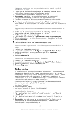 Para parear seu telefone com um computador, sem fio, usando o modo de
transferência de mídia
1 Certifique-se de que o modo de transferência de mídia esteja habilitado em seu
telefone. Esse modo é normalmente habilitado por padrão.
2 Conecte o telefone ao computador usando um cabo USB.
3 Computador: Depois que o nome do telefone aparecer na tela, clique em
Configuração de rede e siga as instruções para parear o computador.
4 Ao concluir o pareamento, desconecte o cabo USB de ambos os dispositivos.
As instruções acima funcionam somente se o Windows® 7 estiver instalado em seu
computador e se ele estiver conectado a um Ponto de acesso Wi-Fi®por meio de um cabo de
rede.
Para se conectar a dispositivos em pares sem fio em modo de transferência de
mídia
1 Certifique-se de que o modo de transferência de mídia esteja habilitado em seu
telefone. Esse modo é normalmente habilitado por padrão.
2 Na Tela inicial, toque rapidamente em .
3 Localize e toque rapidamente em Configurações > Xperia™ > Conectividade.
4 Toque no dispositivo em pares que deseja conectar em Dispositivos confiáveis.
5 Toque em Conectar.
Certifique-se de que a função Wi-Fi® de seu telefone esteja ligada.
Para desconectar dispositivos em pares sem fio no modo de transferência de
mídia
1 Na Tela inicial, toque rapidamente em .
2 Localize e toque rapidamente em Configurações > Xperia™ > Conectividade.
3 Toque no dispositivo em pares que deseja desconectar em Dispositivos
confiáveis.
4 Toque em Desconectar.
Para remover um pareamento com outro dispositivo
1 Na Tela inicial, toque rapidamente em .
2 Localize e toque rapidamente em Configurações > Xperia™ > Conectividade.
3 Toque no dispositivo em pares que deseja remover.
4 Toque em Esquecer.
PC Companion
PC Companion é um aplicativo de computador que dá acesso a recursos e serviços
adicionais que ajudam a transferir música, vídeo e imagens para e a partir de seu
telefone. Você também pode usar o PC Companion para atualizar o telefone e obter a
versão de software mais recente disponível. Os arquivos de instalação do PC
Companion são salvos em seu telefone e a instalação é inicializada a partir do telefone
quando você o conecta a um computador via cabo USB.
É necessário um computador conectado à Internet com dos seguintes sistemas
operacionais para usar o aplicativo PC Companion:
• Microsoft® Windows® 7
• Microsoft® Windows Vista®
• Microsoft® Windows® XP (Service Pack 3 ou superior)
Para instalar o PC Companion
1 Novo telefone: ligue seu novo telefone Android™ e conecte-o a um PC usando
um cabo USB.
2 Novo telefone: toque rapidamente em Instalar para instalar o PC Companion no
PC.
3 Computador: se uma janela pop-up for exibida, selecione Run Startme.exe. Na
nova janela pop-up exibida, clique em Install para iniciar a instalação e, em
seguida, siga as instruções para conclui-la.
125
Esta é a versão on-line desta publicação. © Imprima-a apenas para uso pessoal.
 