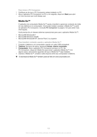 Para iniciar o PC Companion
1 Certifique-se de que o PC Companion esteja instalado no PC.
2 Abra o aplicativo PC Companion no PC e, em seguida, clique em Start para abrir
um dos recursos que você deseja usar.
Media Go™
O aplicativo de computador Media Go™ ajuda a transferir e gerenciar conteúdo de mídia
em seu telefone e no computador. Você pode instalar e acessar o Media Go™ a partir
do aplicativo PC Companion. Consulte PC Companion na página 125 para obter mais
informações.
Você precisa de um desses sistemas operacionais para usar o aplicativo Media Go™:
• Microsoft® Windows® 7
• Microsoft® Windows Vista®
• Microsoft® Windows® XP, Service Pack 3 ou superior
Para transferir conteúdo usando o aplicativo Media Go™
1 Conecte o telefone a um computador usando um cabo USB compatível.
2 Telefone: Na barra de status, aparecerá Armaz. interno conectado.
3 Computador: Abra o aplicativo PC Companion primeiro no PC. No
PC Companion, clique em Media Go para iniciar o aplicativo Media Go™. Em
alguns casos, será preciso aguardar até que o Media Go™ seja instalado.
4 Usando o Media Go™, arraste e solte arquivos entre seu computador e telefone.
O download do Media Go™ também pode ser feito em www.sonymobile.com.
126
Esta é a versão on-line desta publicação. © Imprima-a apenas para uso pessoal.
 