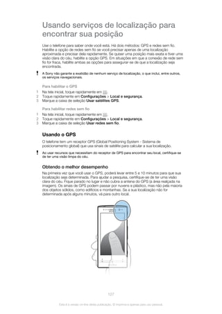 Usando serviços de localização para
encontrar sua posição
Use o telefone para saber onde você está. Há dois métodos: GPS e redes sem fio.
Habilite a opção de redes sem fio se você precisar apenas de uma localização
aproximada e precisar dela rapidamente. Se quiser uma posição mais exata e tiver uma
visão clara do céu, habilite a opção GPS. Em situações em que a conexão de rede sem
fio for fraca, habilite ambas as opções para assegurar-se de que a localização seja
encontrada.
A Sony não garante a exatidão de nenhum serviço de localização, o que inclui, entre outros,
os serviços navegacionais.
Para habilitar o GPS
1 Na tela inicial, toque rapidamente em .
2 Toque rapidamente em Configurações > Local e segurança.
3 Marque a caixa de seleção Usar satélites GPS.
Para habilitar redes sem fio
1 Na tela inicial, toque rapidamente em .
2 Toque rapidamente em Configurações > Local e segurança.
3 Marque a caixa de seleção Usar redes sem fio.
Usando o GPS
O telefone tem um receptor GPS (Global Positioning System - Sistema de
posicionamento global) que usa sinais de satélite para calcular a sua localização.
Ao usar recursos que necessitam do receptor de GPS para encontrar seu local, certifique-se
de ter uma visão limpa do céu.
Obtendo o melhor desempenho
Na primeira vez que você usar o GPS, poderá levar entre 5 e 10 minutos para que sua
localização seja determinada. Para ajudar a pesquisa, certifique-se de ter uma visão
clara do céu. Fique parado no lugar e não cubra a antena do GPS (a área realçada na
imagem). Os sinais de GPS podem passar por nuvens e plástico, mas não pela maioria
dos objetos sólidos, como edifícios e montanhas. Se a sua localização não for
determinada após alguns minutos, vá para outro local.
127
Esta é a versão on-line desta publicação. © Imprima-a apenas para uso pessoal.
 
