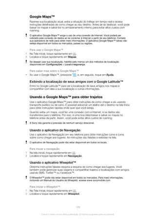 Google Maps™
Rastreie sua localização atual, exiba a situação do tráfego em tempo real e receba
instruções detalhadas de como chegar ao seu destino. Antes de se deslocar, você pode
baixar os mapas e salvá-los no armazenamento interno para evitar altos custos com
roaming.
O aplicativo Google Maps™ exige o uso de uma conexão de Internet. Você poderá ser
cobrado pela conexão de dados ao se conectar à Internet a partir de seu telefone. Contate
sua operadora de rede para obter mais informações. O aplicativo Google Maps™ talvez não
esteja disponível em todos os mercados, países ou regiões.
Para usar o Google Maps™
1 Na Tela inicial, toque rapidamente em .
2 Localize e toque rapidamente em Mapas.
Se desejar usar sua localização, habilite pelo menos um dos métodos de localização
disponíveis em Configurações > Local e segurança.
Para saber mais sobre o Google Maps™
• Ao usar o Google Maps™, pressione , e, em seguida, toque em Ajuda.
Exibindo a localização de seus amigos com o Google Latitude™
Entre no Google Latitude™ para ver a localização de seus amigos nos mapas e
compartilhar com eles a sua localização e outras informações.
Usando o Google Maps™ para obter trajetos
Use o aplicativo Google Maps™ para obter instruções de como chegar a pé, usando
transporte público ou de carro. É possível adicionar um atalho até o destino na tela Início
para obter instruções rápidas onde quer que você esteja.
Quando exibe um mapa, você faz uma conexão com a Internet, e os dados são
transferidos para o telefone. Por isso, é uma boa ideia baixar e salvar os mapas no
telefone antes de partir. Assim, você pode evitar altos custos de roaming.
A Sony não garante a precisão de nenhum serviço direcional.
Usando o aplicativo de Navegação
Use o aplicativo de Navegação em seu telefone para obter instruções curva a curva
sobre como chegar aos lugares. As instruções são faladas e exibidas na tela.
O aplicativo de Navegação pode não estar disponível em todos os locais.
Para iniciar a navegação
1 Na tela inicial, toque rapidamente em .
2 Localize e toque rapidamente em Navegação.
Usando o aplicativo Wisepilot™
Obtenha instruções faladas esquina a esquina de como chegar aos lugares. Você
também pode gerenciar suas viagens e compartilhar trajetos e localizações com amigos
usando SMS, Twitter™ ou Facebook™.
O Wisepilot™ pode não estar disponível em todos os mercados. Para mais informações,
incluindo um Manual do Usuário do Wisepilot, acesse www.sonymobile.com.
Para iniciar o Wisepilot™
1 Na Tela inicial, toque rapidamente em .
2 Localize e toque rapidamente em Wisepilot.
128
Esta é a versão on-line desta publicação. © Imprima-a apenas para uso pessoal.
 