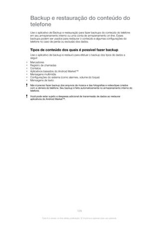 Backup e restauração do conteúdo do
telefone
Use o aplicativo de Backup e restauração para fazer backups do conteúdo do telefone
em seu armazenamento interno ou uma conta de armazenamento on-line. Esses
backups podem ser usados para restaurar o conteúdo e algumas configurações do
telefone no caso de perda ou exclusão dos dados.
Tipos de conteúdo dos quais é possível fazer backup
Use o aplicativo de backup e restauro para efetuar o backup dos tipos de dados a
seguir:
• Marcadores
• Registro de chamadas
• Contatos
• Aplicativos baixados do Android Market™
• Mensagens multimídia
• Configurações do sistema (como alarmes, volume do toque)
• Mensagens de texto
Não é preciso fazer backup dos arquivos de música e das fotografias e videoclipes criados
com a câmera do telefone. Seu backup é feito automaticamente no armazenamento interno do
telefone.
Você pode estar sujeito a despesas adicional de transmissão de dados ao restaurar
aplicativos do Android Market™.
129
Esta é a versão on-line desta publicação. © Imprima-a apenas para uso pessoal.
 